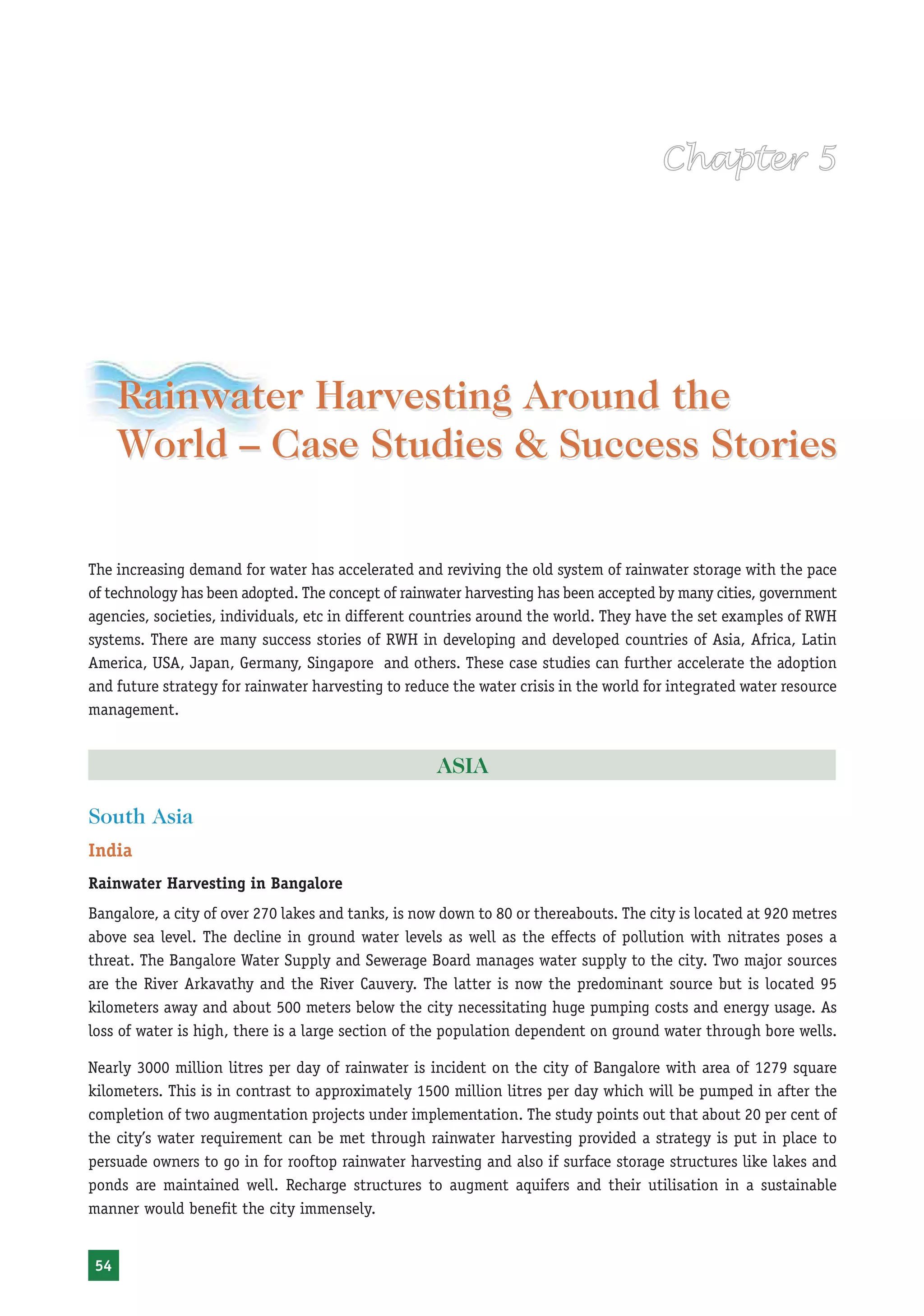 Rainwater Harvesting and Utilisation




     Rainwater Harvesting Around the
     World – Case Studies & Success Stories

The increasing demand for water has accelerated and reviving the old system of rainwater storage with the pace
of technology has been adopted. The concept of rainwater harvesting has been accepted by many cities, government
agencies, societies, individuals, etc in different countries around the world. They have the set examples of RWH
systems. There are many success stories of RWH in developing and developed countries of Asia, Africa, Latin
America, USA, Japan, Germany, Singapore and others. These case studies can further accelerate the adoption
and future strategy for rainwater harvesting to reduce the water crisis in the world for integrated water resource
management.


                                                     ASIA

South Asia
India
Rainwater Harvesting in Bangalore
Bangalore, a city of over 270 lakes and tanks, is now down to 80 or thereabouts. The city is located at 920 metres
above sea level. The decline in ground water levels as well as the effects of pollution with nitrates poses a
threat. The Bangalore Water Supply and Sewerage Board manages water supply to the city. Two major sources
are the River Arkavathy and the River Cauvery. The latter is now the predominant source but is located 95
kilometers away and about 500 meters below the city necessitating huge pumping costs and energy usage. As
loss of water is high, there is a large section of the population dependent on ground water through bore wells.

Nearly 3000 million litres per day of rainwater is incident on the city of Bangalore with area of 1279 square
kilometers. This is in contrast to approximately 1500 million litres per day which will be pumped in after the
completion of two augmentation projects under implementation. The study points out that about 20 per cent of
the city’s water requirement can be met through rainwater harvesting provided a strategy is put in place to
persuade owners to go in for rooftop rainwater harvesting and also if surface storage structures like lakes and
ponds are maintained well. Recharge structures to augment aquifers and their utilisation in a sustainable
manner would benefit the city immensely.


54
 