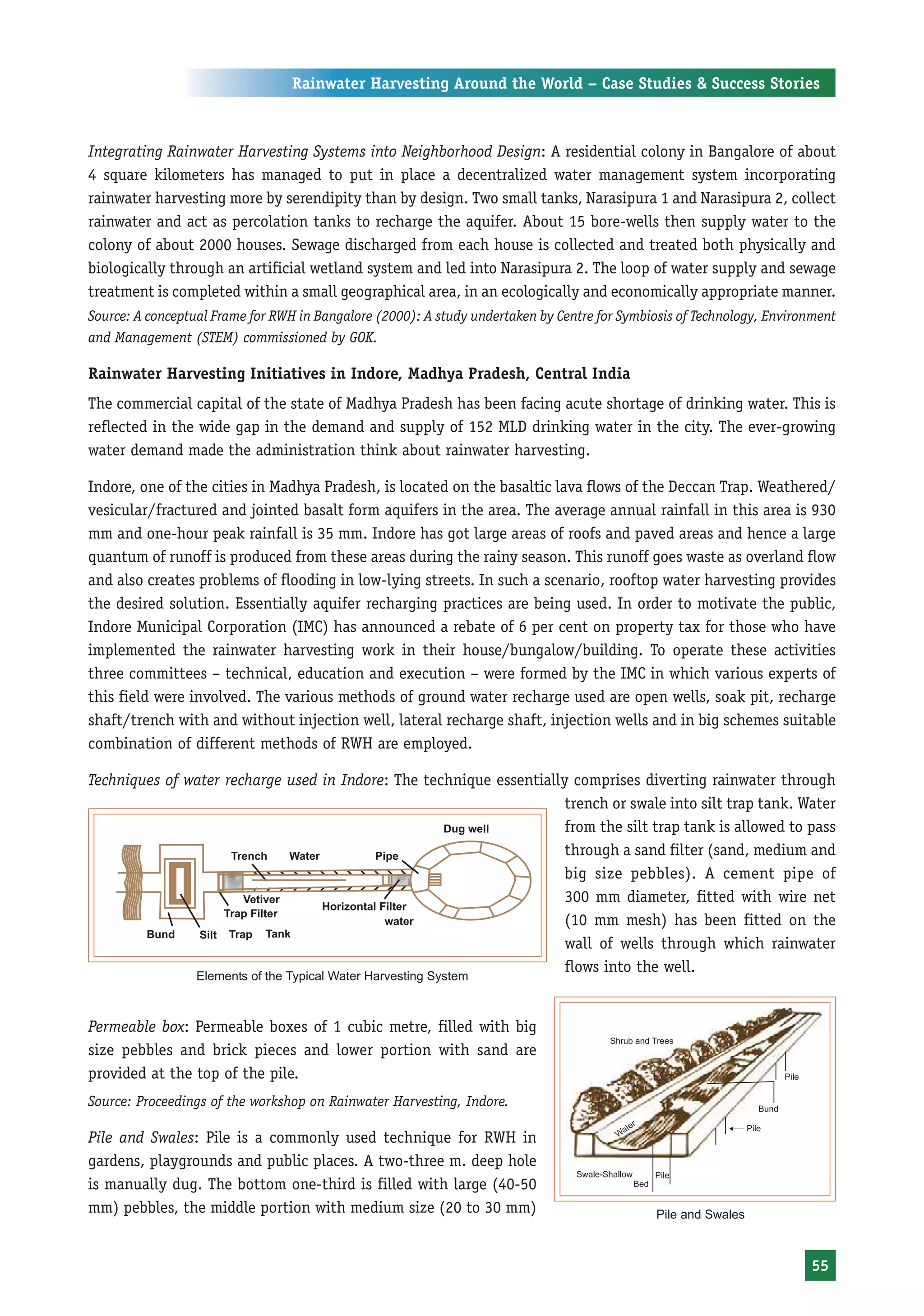 Rainwater Harvesting Around the World – Case Studies & Success Stories



Integrating Rainwater Harvesting Systems into Neighborhood Design: A residential colony in Bangalore of about
4 square kilometers has managed to put in place a decentralized water management system incorporating
rainwater harvesting more by serendipity than by design. Two small tanks, Narasipura 1 and Narasipura 2, collect
rainwater and act as percolation tanks to recharge the aquifer. About 15 bore-wells then supply water to the
colony of about 2000 houses. Sewage discharged from each house is collected and treated both physically and
biologically through an artificial wetland system and led into Narasipura 2. The loop of water supply and sewage
treatment is completed within a small geographical area, in an ecologically and economically appropriate manner.
Source: A conceptual Frame for RWH in Bangalore (2000): A study undertaken by Centre for Symbiosis of Technology, Environment
and Management (STEM) commissioned by GOK.

Rainwater Harvesting Initiatives in Indore, Madhya Pradesh, Central India
The commercial capital of the state of Madhya Pradesh has been facing acute shortage of drinking water. This is
reflected in the wide gap in the demand and supply of 152 MLD drinking water in the city. The ever-growing
water demand made the administration think about rainwater harvesting.

Indore, one of the cities in Madhya Pradesh, is located on the basaltic lava flows of the Deccan Trap. Weathered/
vesicular/fractured and jointed basalt form aquifers in the area. The average annual rainfall in this area is 930
mm and one-hour peak rainfall is 35 mm. Indore has got large areas of roofs and paved areas and hence a large
quantum of runoff is produced from these areas during the rainy season. This runoff goes waste as overland flow
and also creates problems of flooding in low-lying streets. In such a scenario, rooftop water harvesting provides
the desired solution. Essentially aquifer recharging practices are being used. In order to motivate the public,
Indore Municipal Corporation (IMC) has announced a rebate of 6 per cent on property tax for those who have
implemented the rainwater harvesting work in their house/bungalow/building. To operate these activities
three committees – technical, education and execution – were formed by the IMC in which various experts of
this field were involved. The various methods of ground water recharge used are open wells, soak pit, recharge
shaft/trench with and without injection well, lateral recharge shaft, injection wells and in big schemes suitable
combination of different methods of RWH are employed.

Techniques of water recharge used in Indore: The technique essentially comprises diverting rainwater through
                                                                      trench or swale into silt trap tank. Water
                                                                      from the silt trap tank is allowed to pass
                                                                      through a sand filter (sand, medium and
                                                                      big size pebbles). A cement pipe of
                                                                      300 mm diameter, fitted with wire net
                                                                      (10 mm mesh) has been fitted on the
                                                                      wall of wells through which rainwater
                                                                      flows into the well.
                  Elements of the Typical Water Harvesting System



Permeable box: Permeable boxes of 1 cubic metre, filled with big
size pebbles and brick pieces and lower portion with sand are
provided at the top of the pile.
Source: Proceedings of the workshop on Rainwater Harvesting, Indore.

Pile and Swales: Pile is a commonly used technique for RWH in
gardens, playgrounds and public places. A two-three m. deep hole
is manually dug. The bottom one-third is filled with large (40-50
mm) pebbles, the middle portion with medium size (20 to 30 mm)                                 Pile and Swales



                                                                                                                        55
 