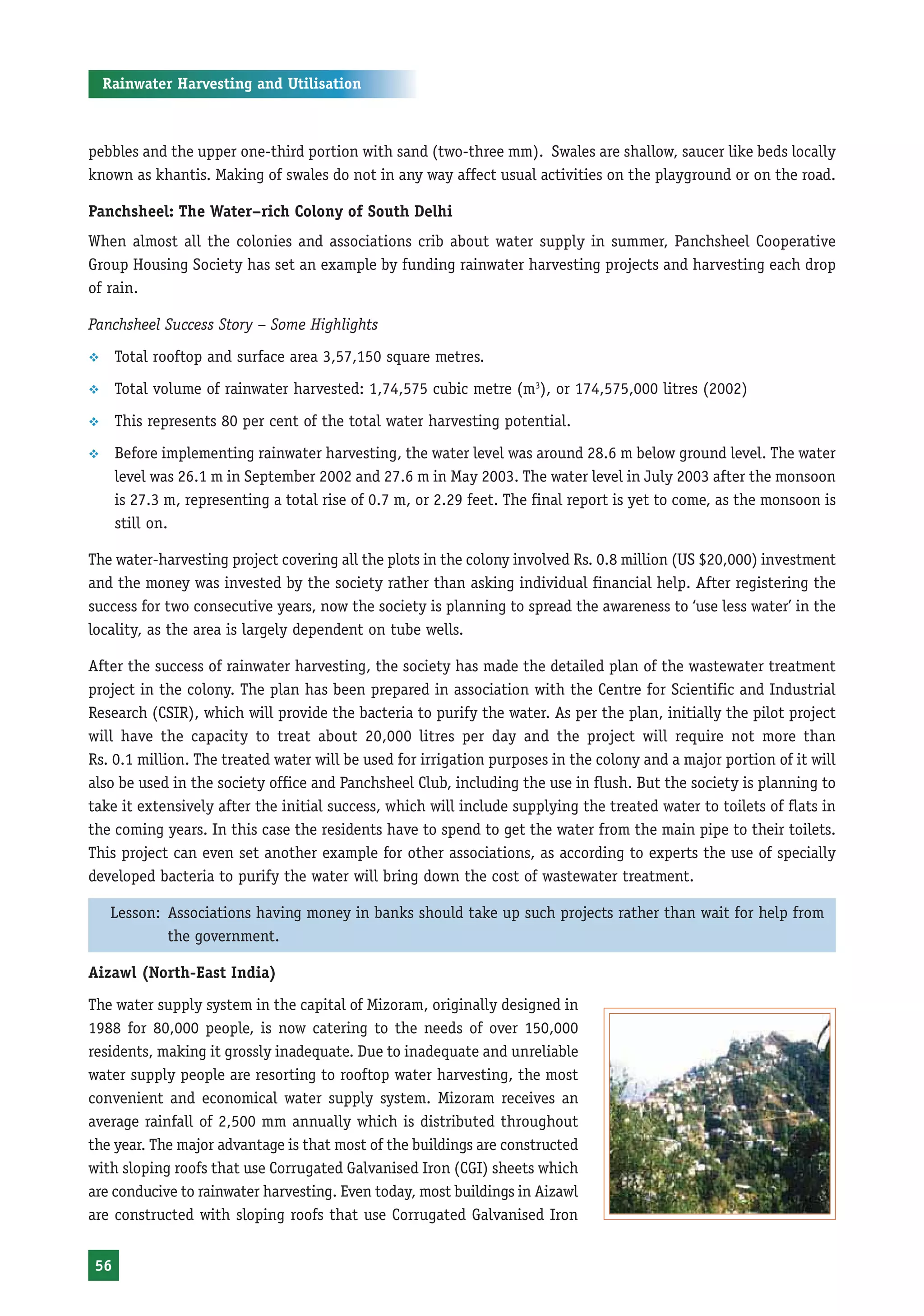 Rainwater Harvesting and Utilisation



pebbles and the upper one-third portion with sand (two-three mm). Swales are shallow, saucer like beds locally
known as khantis. Making of swales do not in any way affect usual activities on the playground or on the road.

Panchsheel: The Water–rich Colony of South Delhi
When almost all the colonies and associations crib about water supply in summer, Panchsheel Cooperative
Group Housing Society has set an example by funding rainwater harvesting projects and harvesting each drop
of rain.

Panchsheel Success Story – Some Highlights
™     Total rooftop and surface area 3,57,150 square metres.
™     Total volume of rainwater harvested: 1,74,575 cubic metre (m3), or 174,575,000 litres (2002)
™     This represents 80 per cent of the total water harvesting potential.
™     Before implementing rainwater harvesting, the water level was around 28.6 m below ground level. The water
      level was 26.1 m in September 2002 and 27.6 m in May 2003. The water level in July 2003 after the monsoon
      is 27.3 m, representing a total rise of 0.7 m, or 2.29 feet. The final report is yet to come, as the monsoon is
      still on.

The water-harvesting project covering all the plots in the colony involved Rs. 0.8 million (US $20,000) investment
and the money was invested by the society rather than asking individual financial help. After registering the
success for two consecutive years, now the society is planning to spread the awareness to ‘use less water’ in the
locality, as the area is largely dependent on tube wells.

After the success of rainwater harvesting, the society has made the detailed plan of the wastewater treatment
project in the colony. The plan has been prepared in association with the Centre for Scientific and Industrial
Research (CSIR), which will provide the bacteria to purify the water. As per the plan, initially the pilot project
will have the capacity to treat about 20,000 litres per day and the project will require not more than
Rs. 0.1 million. The treated water will be used for irrigation purposes in the colony and a major portion of it will
also be used in the society office and Panchsheel Club, including the use in flush. But the society is planning to
take it extensively after the initial success, which will include supplying the treated water to toilets of flats in
the coming years. In this case the residents have to spend to get the water from the main pipe to their toilets.
This project can even set another example for other associations, as according to experts the use of specially
developed bacteria to purify the water will bring down the cost of wastewater treatment.

     Lesson: Associations having money in banks should take up such projects rather than wait for help from
             the government.

Aizawl (North-East India)
The water supply system in the capital of Mizoram, originally designed in
1988 for 80,000 people, is now catering to the needs of over 150,000
residents, making it grossly inadequate. Due to inadequate and unreliable
water supply people are resorting to rooftop water harvesting, the most
convenient and economical water supply system. Mizoram receives an
average rainfall of 2,500 mm annually which is distributed throughout
the year. The major advantage is that most of the buildings are constructed
with sloping roofs that use Corrugated Galvanised Iron (CGI) sheets which
are conducive to rainwater harvesting. Even today, most buildings in Aizawl
are constructed with sloping roofs that use Corrugated Galvanised Iron


 56
 