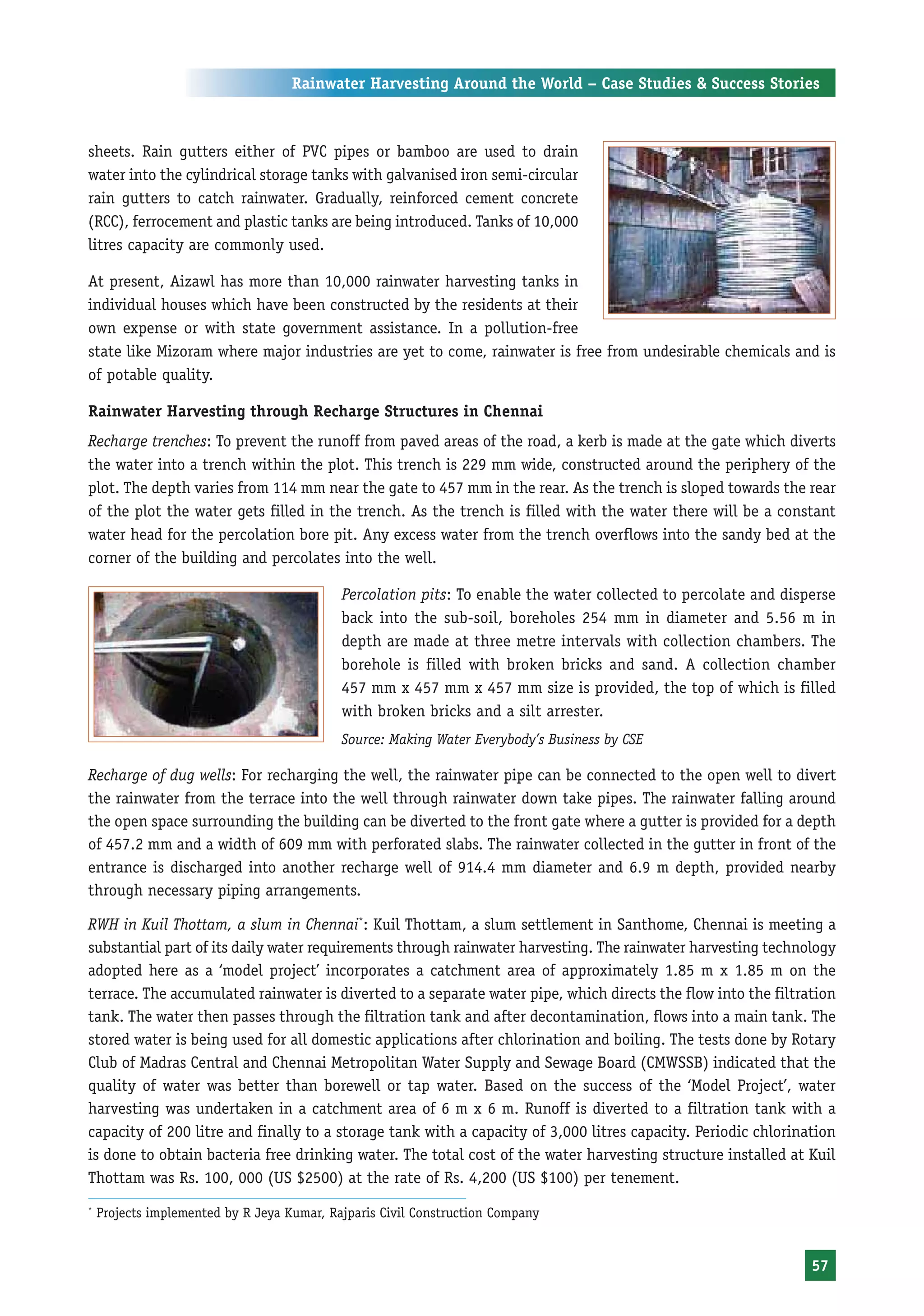 Rainwater Harvesting Around the World – Case Studies & Success Stories



sheets. Rain gutters either of PVC pipes or bamboo are used to drain
water into the cylindrical storage tanks with galvanised iron semi-circular
rain gutters to catch rainwater. Gradually, reinforced cement concrete
(RCC), ferrocement and plastic tanks are being introduced. Tanks of 10,000
litres capacity are commonly used.

At present, Aizawl has more than 10,000 rainwater harvesting tanks in
individual houses which have been constructed by the residents at their
own expense or with state government assistance. In a pollution-free
state like Mizoram where major industries are yet to come, rainwater is free from undesirable chemicals and is
of potable quality.

Rainwater Harvesting through Recharge Structures in Chennai
Recharge trenches: To prevent the runoff from paved areas of the road, a kerb is made at the gate which diverts
the water into a trench within the plot. This trench is 229 mm wide, constructed around the periphery of the
plot. The depth varies from 114 mm near the gate to 457 mm in the rear. As the trench is sloped towards the rear
of the plot the water gets filled in the trench. As the trench is filled with the water there will be a constant
water head for the percolation bore pit. Any excess water from the trench overflows into the sandy bed at the
corner of the building and percolates into the well.

                                            Percolation pits: To enable the water collected to percolate and disperse
                                            back into the sub-soil, boreholes 254 mm in diameter and 5.56 m in
                                            depth are made at three metre intervals with collection chambers. The
                                            borehole is filled with broken bricks and sand. A collection chamber
                                            457 mm x 457 mm x 457 mm size is provided, the top of which is filled
                                            with broken bricks and a silt arrester.
                                            Source: Making Water Everybody’s Business by CSE

Recharge of dug wells: For recharging the well, the rainwater pipe can be connected to the open well to divert
the rainwater from the terrace into the well through rainwater down take pipes. The rainwater falling around
the open space surrounding the building can be diverted to the front gate where a gutter is provided for a depth
of 457.2 mm and a width of 609 mm with perforated slabs. The rainwater collected in the gutter in front of the
entrance is discharged into another recharge well of 914.4 mm diameter and 6.9 m depth, provided nearby
through necessary piping arrangements.

RWH in Kuil Thottam, a slum in Chennai*: Kuil Thottam, a slum settlement in Santhome, Chennai is meeting a
substantial part of its daily water requirements through rainwater harvesting. The rainwater harvesting technology
adopted here as a ‘model project’ incorporates a catchment area of approximately 1.85 m x 1.85 m on the
terrace. The accumulated rainwater is diverted to a separate water pipe, which directs the flow into the filtration
tank. The water then passes through the filtration tank and after decontamination, flows into a main tank. The
stored water is being used for all domestic applications after chlorination and boiling. The tests done by Rotary
Club of Madras Central and Chennai Metropolitan Water Supply and Sewage Board (CMWSSB) indicated that the
quality of water was better than borewell or tap water. Based on the success of the ‘Model Project’, water
harvesting was undertaken in a catchment area of 6 m x 6 m. Runoff is diverted to a filtration tank with a
capacity of 200 litre and finally to a storage tank with a capacity of 3,000 litres capacity. Periodic chlorination
is done to obtain bacteria free drinking water. The total cost of the water harvesting structure installed at Kuil
Thottam was Rs. 100, 000 (US $2500) at the rate of Rs. 4,200 (US $100) per tenement.
*
    Projects implemented by R Jeya Kumar, Rajparis Civil Construction Company


                                                                                                                 57
 