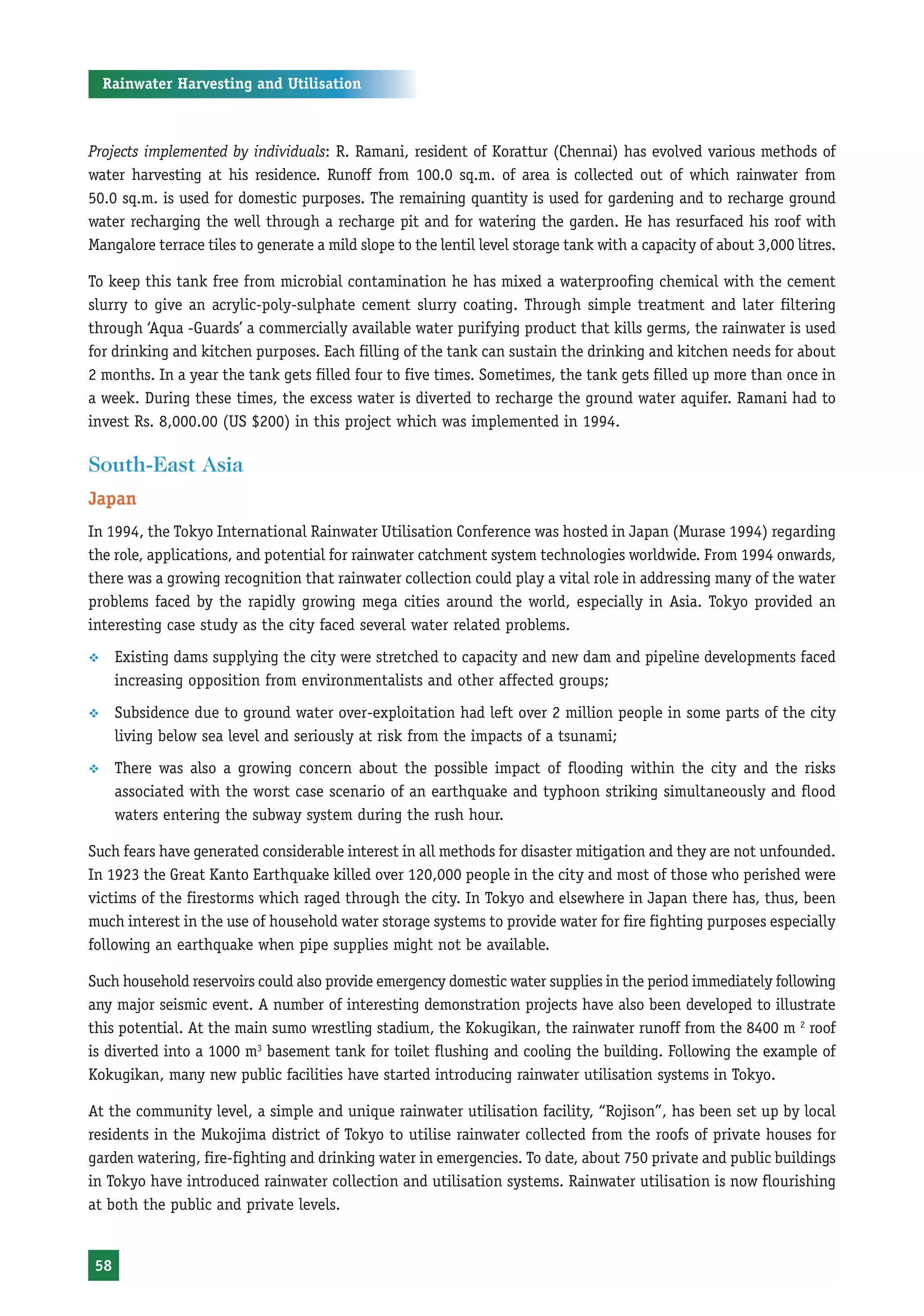 Rainwater Harvesting and Utilisation



Projects implemented by individuals: R. Ramani, resident of Korattur (Chennai) has evolved various methods of
water harvesting at his residence. Runoff from 100.0 sq.m. of area is collected out of which rainwater from
50.0 sq.m. is used for domestic purposes. The remaining quantity is used for gardening and to recharge ground
water recharging the well through a recharge pit and for watering the garden. He has resurfaced his roof with
Mangalore terrace tiles to generate a mild slope to the lentil level storage tank with a capacity of about 3,000 litres.

To keep this tank free from microbial contamination he has mixed a waterproofing chemical with the cement
slurry to give an acrylic-poly-sulphate cement slurry coating. Through simple treatment and later filtering
through ‘Aqua -Guards’ a commercially available water purifying product that kills germs, the rainwater is used
for drinking and kitchen purposes. Each filling of the tank can sustain the drinking and kitchen needs for about
2 months. In a year the tank gets filled four to five times. Sometimes, the tank gets filled up more than once in
a week. During these times, the excess water is diverted to recharge the ground water aquifer. Ramani had to
invest Rs. 8,000.00 (US $200) in this project which was implemented in 1994.

South-East Asia
Japan
In 1994, the Tokyo International Rainwater Utilisation Conference was hosted in Japan (Murase 1994) regarding
the role, applications, and potential for rainwater catchment system technologies worldwide. From 1994 onwards,
there was a growing recognition that rainwater collection could play a vital role in addressing many of the water
problems faced by the rapidly growing mega cities around the world, especially in Asia. Tokyo provided an
interesting case study as the city faced several water related problems.
™     Existing dams supplying the city were stretched to capacity and new dam and pipeline developments faced
      increasing opposition from environmentalists and other affected groups;
™     Subsidence due to ground water over-exploitation had left over 2 million people in some parts of the city
      living below sea level and seriously at risk from the impacts of a tsunami;
™     There was also a growing concern about the possible impact of flooding within the city and the risks
      associated with the worst case scenario of an earthquake and typhoon striking simultaneously and flood
      waters entering the subway system during the rush hour.

Such fears have generated considerable interest in all methods for disaster mitigation and they are not unfounded.
In 1923 the Great Kanto Earthquake killed over 120,000 people in the city and most of those who perished were
victims of the firestorms which raged through the city. In Tokyo and elsewhere in Japan there has, thus, been
much interest in the use of household water storage systems to provide water for fire fighting purposes especially
following an earthquake when pipe supplies might not be available.

Such household reservoirs could also provide emergency domestic water supplies in the period immediately following
any major seismic event. A number of interesting demonstration projects have also been developed to illustrate
this potential. At the main sumo wrestling stadium, the Kokugikan, the rainwater runoff from the 8400 m 2 roof
is diverted into a 1000 m3 basement tank for toilet flushing and cooling the building. Following the example of
Kokugikan, many new public facilities have started introducing rainwater utilisation systems in Tokyo.

At the community level, a simple and unique rainwater utilisation facility, “Rojison”, has been set up by local
residents in the Mukojima district of Tokyo to utilise rainwater collected from the roofs of private houses for
garden watering, fire-fighting and drinking water in emergencies. To date, about 750 private and public buildings
in Tokyo have introduced rainwater collection and utilisation systems. Rainwater utilisation is now flourishing
at both the public and private levels.


 58
 