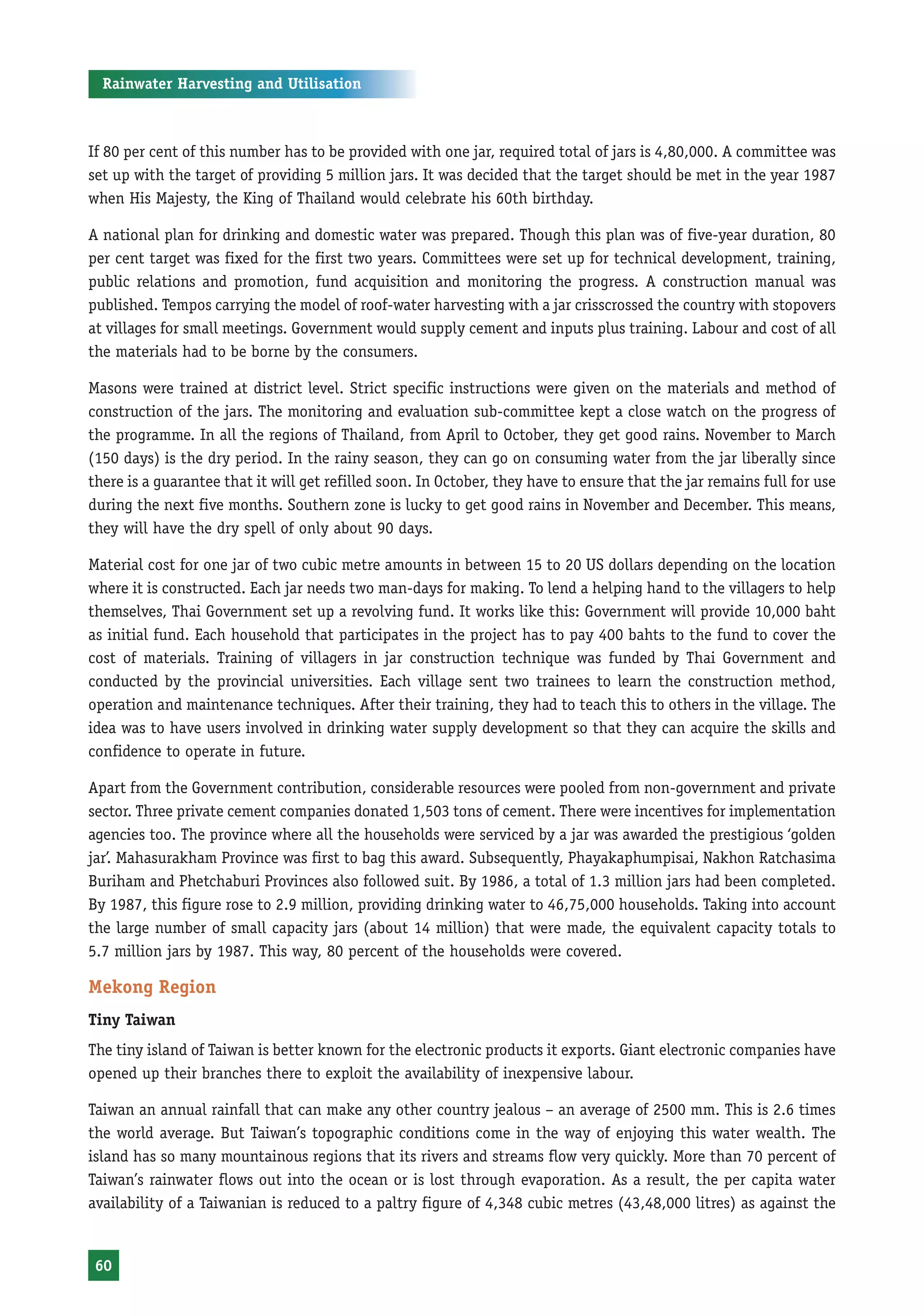 Rainwater Harvesting and Utilisation



If 80 per cent of this number has to be provided with one jar, required total of jars is 4,80,000. A committee was
set up with the target of providing 5 million jars. It was decided that the target should be met in the year 1987
when His Majesty, the King of Thailand would celebrate his 60th birthday.

A national plan for drinking and domestic water was prepared. Though this plan was of five-year duration, 80
per cent target was fixed for the first two years. Committees were set up for technical development, training,
public relations and promotion, fund acquisition and monitoring the progress. A construction manual was
published. Tempos carrying the model of roof-water harvesting with a jar crisscrossed the country with stopovers
at villages for small meetings. Government would supply cement and inputs plus training. Labour and cost of all
the materials had to be borne by the consumers.

Masons were trained at district level. Strict specific instructions were given on the materials and method of
construction of the jars. The monitoring and evaluation sub-committee kept a close watch on the progress of
the programme. In all the regions of Thailand, from April to October, they get good rains. November to March
(150 days) is the dry period. In the rainy season, they can go on consuming water from the jar liberally since
there is a guarantee that it will get refilled soon. In October, they have to ensure that the jar remains full for use
during the next five months. Southern zone is lucky to get good rains in November and December. This means,
they will have the dry spell of only about 90 days.

Material cost for one jar of two cubic metre amounts in between 15 to 20 US dollars depending on the location
where it is constructed. Each jar needs two man-days for making. To lend a helping hand to the villagers to help
themselves, Thai Government set up a revolving fund. It works like this: Government will provide 10,000 baht
as initial fund. Each household that participates in the project has to pay 400 bahts to the fund to cover the
cost of materials. Training of villagers in jar construction technique was funded by Thai Government and
conducted by the provincial universities. Each village sent two trainees to learn the construction method,
operation and maintenance techniques. After their training, they had to teach this to others in the village. The
idea was to have users involved in drinking water supply development so that they can acquire the skills and
confidence to operate in future.

Apart from the Government contribution, considerable resources were pooled from non-government and private
sector. Three private cement companies donated 1,503 tons of cement. There were incentives for implementation
agencies too. The province where all the households were serviced by a jar was awarded the prestigious ‘golden
jar’. Mahasurakham Province was first to bag this award. Subsequently, Phayakaphumpisai, Nakhon Ratchasima
Buriham and Phetchaburi Provinces also followed suit. By 1986, a total of 1.3 million jars had been completed.
By 1987, this figure rose to 2.9 million, providing drinking water to 46,75,000 households. Taking into account
the large number of small capacity jars (about 14 million) that were made, the equivalent capacity totals to
5.7 million jars by 1987. This way, 80 percent of the households were covered.

Mekong Region
Tiny Taiwan
The tiny island of Taiwan is better known for the electronic products it exports. Giant electronic companies have
opened up their branches there to exploit the availability of inexpensive labour.

Taiwan an annual rainfall that can make any other country jealous – an average of 2500 mm. This is 2.6 times
the world average. But Taiwan’s topographic conditions come in the way of enjoying this water wealth. The
island has so many mountainous regions that its rivers and streams flow very quickly. More than 70 percent of
Taiwan’s rainwater flows out into the ocean or is lost through evaporation. As a result, the per capita water
availability of a Taiwanian is reduced to a paltry figure of 4,348 cubic metres (43,48,000 litres) as against the


 60
 
