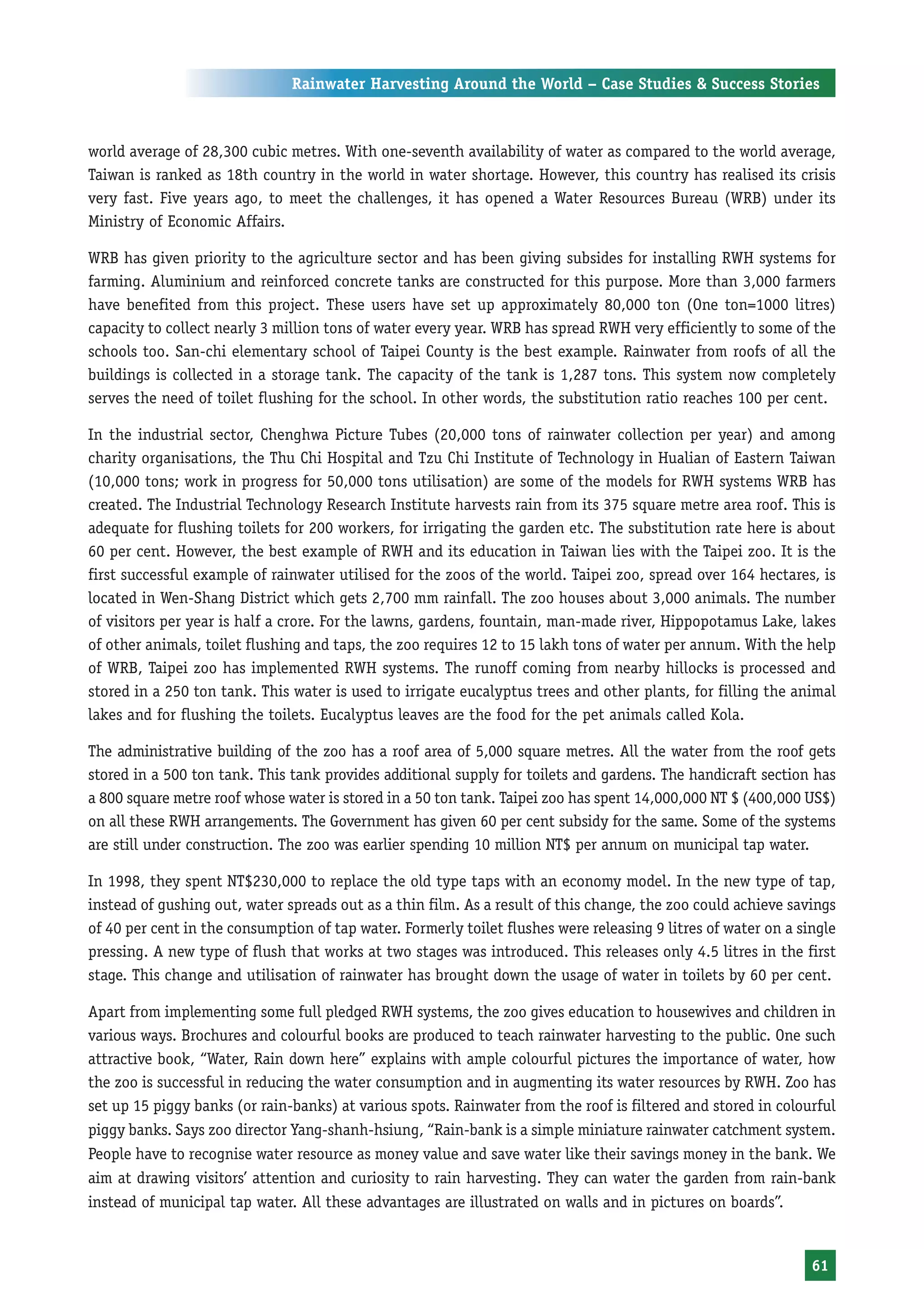 Rainwater Harvesting Around the World – Case Studies & Success Stories



world average of 28,300 cubic metres. With one-seventh availability of water as compared to the world average,
Taiwan is ranked as 18th country in the world in water shortage. However, this country has realised its crisis
very fast. Five years ago, to meet the challenges, it has opened a Water Resources Bureau (WRB) under its
Ministry of Economic Affairs.

WRB has given priority to the agriculture sector and has been giving subsides for installing RWH systems for
farming. Aluminium and reinforced concrete tanks are constructed for this purpose. More than 3,000 farmers
have benefited from this project. These users have set up approximately 80,000 ton (One ton=1000 litres)
capacity to collect nearly 3 million tons of water every year. WRB has spread RWH very efficiently to some of the
schools too. San-chi elementary school of Taipei County is the best example. Rainwater from roofs of all the
buildings is collected in a storage tank. The capacity of the tank is 1,287 tons. This system now completely
serves the need of toilet flushing for the school. In other words, the substitution ratio reaches 100 per cent.

In the industrial sector, Chenghwa Picture Tubes (20,000 tons of rainwater collection per year) and among
charity organisations, the Thu Chi Hospital and Tzu Chi Institute of Technology in Hualian of Eastern Taiwan
(10,000 tons; work in progress for 50,000 tons utilisation) are some of the models for RWH systems WRB has
created. The Industrial Technology Research Institute harvests rain from its 375 square metre area roof. This is
adequate for flushing toilets for 200 workers, for irrigating the garden etc. The substitution rate here is about
60 per cent. However, the best example of RWH and its education in Taiwan lies with the Taipei zoo. It is the
first successful example of rainwater utilised for the zoos of the world. Taipei zoo, spread over 164 hectares, is
located in Wen-Shang District which gets 2,700 mm rainfall. The zoo houses about 3,000 animals. The number
of visitors per year is half a crore. For the lawns, gardens, fountain, man-made river, Hippopotamus Lake, lakes
of other animals, toilet flushing and taps, the zoo requires 12 to 15 lakh tons of water per annum. With the help
of WRB, Taipei zoo has implemented RWH systems. The runoff coming from nearby hillocks is processed and
stored in a 250 ton tank. This water is used to irrigate eucalyptus trees and other plants, for filling the animal
lakes and for flushing the toilets. Eucalyptus leaves are the food for the pet animals called Kola.

The administrative building of the zoo has a roof area of 5,000 square metres. All the water from the roof gets
stored in a 500 ton tank. This tank provides additional supply for toilets and gardens. The handicraft section has
a 800 square metre roof whose water is stored in a 50 ton tank. Taipei zoo has spent 14,000,000 NT $ (400,000 US$)
on all these RWH arrangements. The Government has given 60 per cent subsidy for the same. Some of the systems
are still under construction. The zoo was earlier spending 10 million NT$ per annum on municipal tap water.

In 1998, they spent NT$230,000 to replace the old type taps with an economy model. In the new type of tap,
instead of gushing out, water spreads out as a thin film. As a result of this change, the zoo could achieve savings
of 40 per cent in the consumption of tap water. Formerly toilet flushes were releasing 9 litres of water on a single
pressing. A new type of flush that works at two stages was introduced. This releases only 4.5 litres in the first
stage. This change and utilisation of rainwater has brought down the usage of water in toilets by 60 per cent.

Apart from implementing some full pledged RWH systems, the zoo gives education to housewives and children in
various ways. Brochures and colourful books are produced to teach rainwater harvesting to the public. One such
attractive book, “Water, Rain down here” explains with ample colourful pictures the importance of water, how
the zoo is successful in reducing the water consumption and in augmenting its water resources by RWH. Zoo has
set up 15 piggy banks (or rain-banks) at various spots. Rainwater from the roof is filtered and stored in colourful
piggy banks. Says zoo director Yang-shanh-hsiung, “Rain-bank is a simple miniature rainwater catchment system.
People have to recognise water resource as money value and save water like their savings money in the bank. We
aim at drawing visitors’ attention and curiosity to rain harvesting. They can water the garden from rain-bank
instead of municipal tap water. All these advantages are illustrated on walls and in pictures on boards”.


                                                                                                                61
 