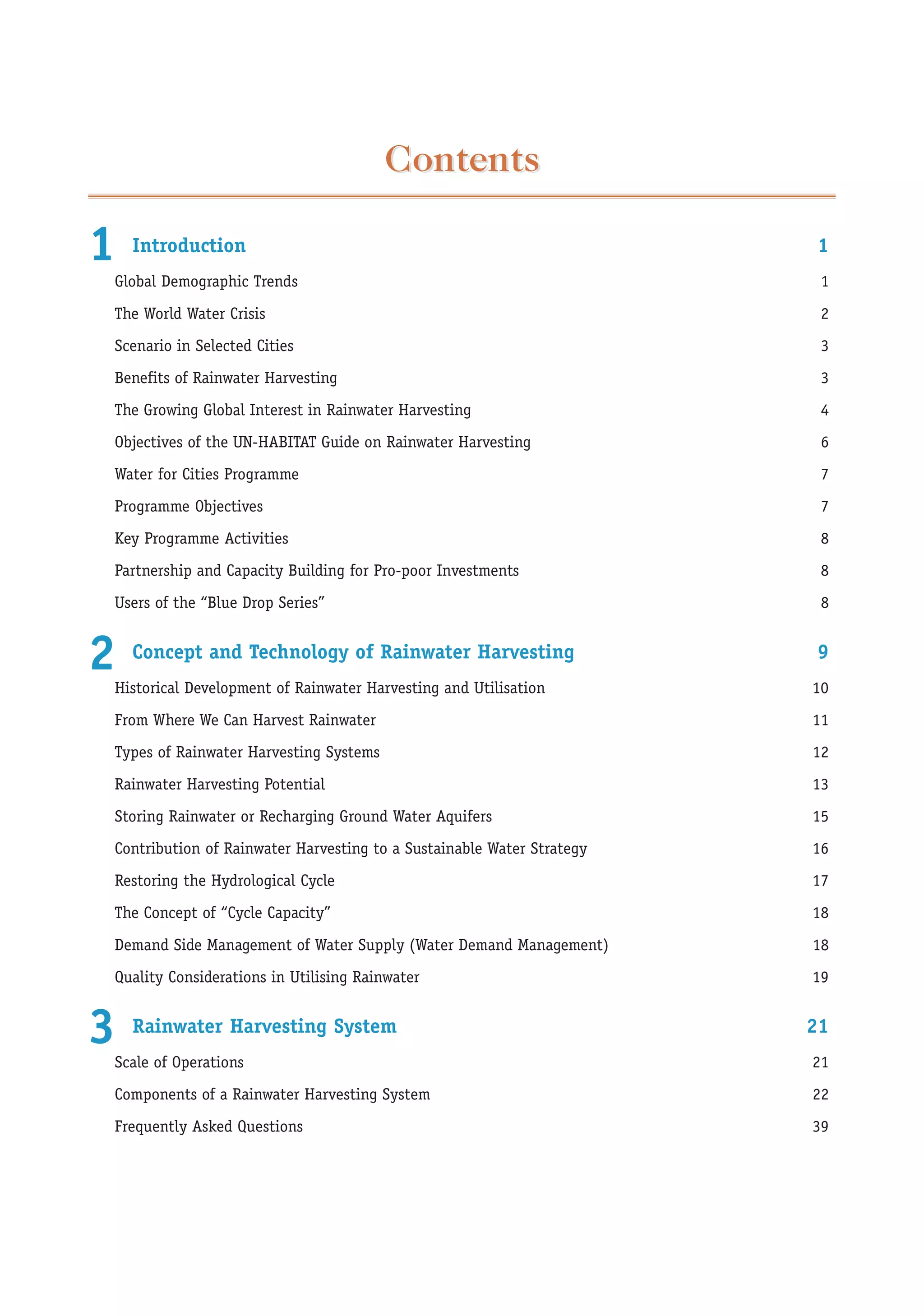 Contents

1   Introduction                                                       1
Global Demographic Trends                                               1
The World Water Crisis                                                  2
Scenario in Selected Cities                                             3
Benefits of Rainwater Harvesting                                        3
The Growing Global Interest in Rainwater Harvesting                     4
Objectives of the UN-HABITAT Guide on Rainwater Harvesting              6
Water for Cities Programme                                              7
Programme Objectives                                                    7
Key Programme Activities                                                8
Partnership and Capacity Building for Pro-poor Investments              8
Users of the “Blue Drop Series”                                         8


2   Concept and Technology of Rainwater Harvesting
Historical Development of Rainwater Harvesting and Utilisation
                                                                       9
                                                                       10
From Where We Can Harvest Rainwater                                    11
Types of Rainwater Harvesting Systems                                  12
Rainwater Harvesting Potential                                         13
Storing Rainwater or Recharging Ground Water Aquifers                  15
Contribution of Rainwater Harvesting to a Sustainable Water Strategy   16
Restoring the Hydrological Cycle                                       17
The Concept of “Cycle Capacity”                                        18
Demand Side Management of Water Supply (Water Demand Management)       18
Quality Considerations in Utilising Rainwater                          19


3   Rainwater Harvesting System
Scale of Operations
                                                                       21
                                                                       21
Components of a Rainwater Harvesting System                            22
Frequently Asked Questions                                             39
 