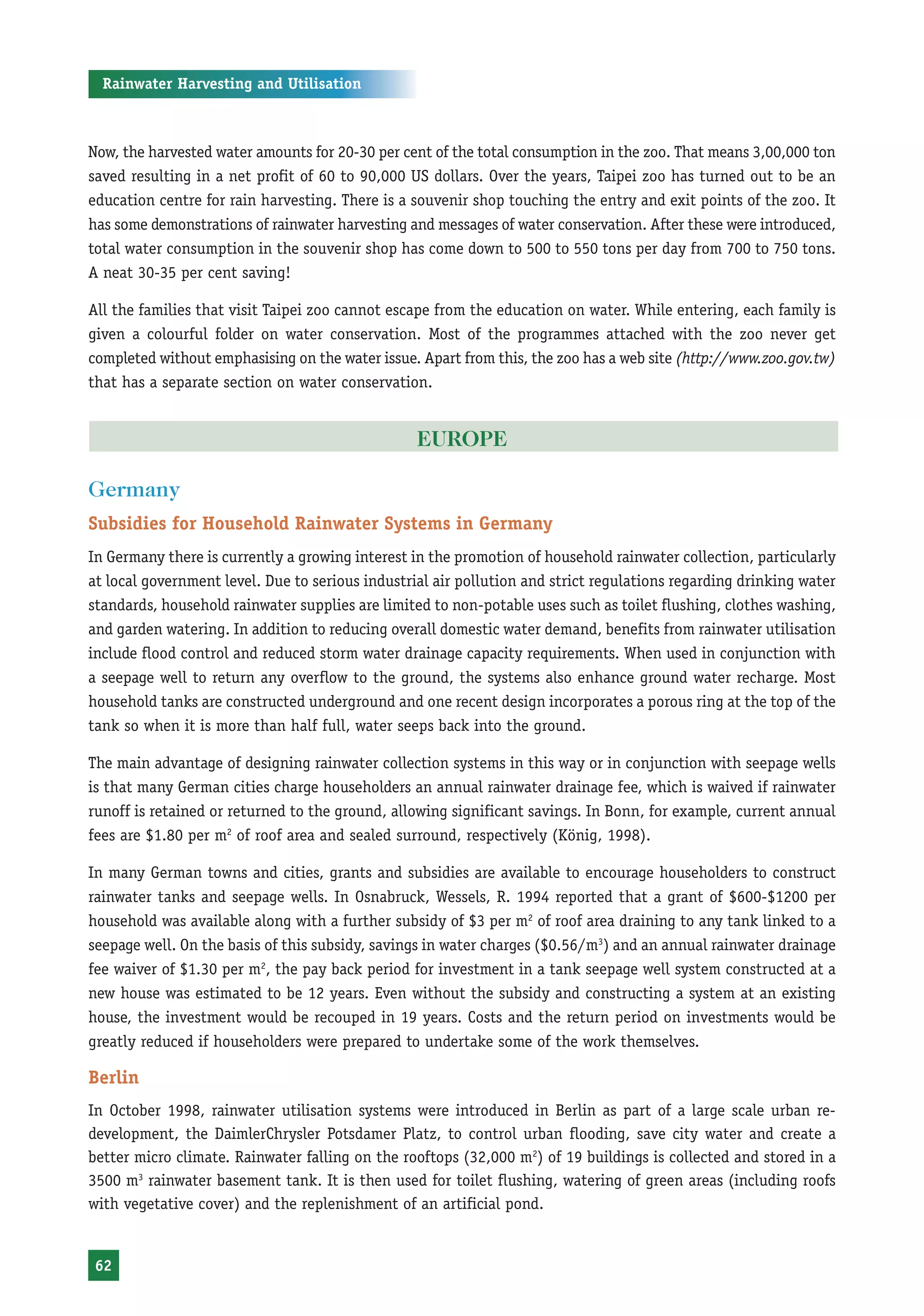 Rainwater Harvesting and Utilisation



Now, the harvested water amounts for 20-30 per cent of the total consumption in the zoo. That means 3,00,000 ton
saved resulting in a net profit of 60 to 90,000 US dollars. Over the years, Taipei zoo has turned out to be an
education centre for rain harvesting. There is a souvenir shop touching the entry and exit points of the zoo. It
has some demonstrations of rainwater harvesting and messages of water conservation. After these were introduced,
total water consumption in the souvenir shop has come down to 500 to 550 tons per day from 700 to 750 tons.
A neat 30-35 per cent saving!

All the families that visit Taipei zoo cannot escape from the education on water. While entering, each family is
given a colourful folder on water conservation. Most of the programmes attached with the zoo never get
completed without emphasising on the water issue. Apart from this, the zoo has a web site (http://www.zoo.gov.tw)
that has a separate section on water conservation.


                                                  EUROPE

Germany
Subsidies for Household Rainwater Systems in Germany
In Germany there is currently a growing interest in the promotion of household rainwater collection, particularly
at local government level. Due to serious industrial air pollution and strict regulations regarding drinking water
standards, household rainwater supplies are limited to non-potable uses such as toilet flushing, clothes washing,
and garden watering. In addition to reducing overall domestic water demand, benefits from rainwater utilisation
include flood control and reduced storm water drainage capacity requirements. When used in conjunction with
a seepage well to return any overflow to the ground, the systems also enhance ground water recharge. Most
household tanks are constructed underground and one recent design incorporates a porous ring at the top of the
tank so when it is more than half full, water seeps back into the ground.

The main advantage of designing rainwater collection systems in this way or in conjunction with seepage wells
is that many German cities charge householders an annual rainwater drainage fee, which is waived if rainwater
runoff is retained or returned to the ground, allowing significant savings. In Bonn, for example, current annual
fees are $1.80 per m2 of roof area and sealed surround, respectively (König, 1998).

In many German towns and cities, grants and subsidies are available to encourage householders to construct
rainwater tanks and seepage wells. In Osnabruck, Wessels, R. 1994 reported that a grant of $600-$1200 per
household was available along with a further subsidy of $3 per m2 of roof area draining to any tank linked to a
seepage well. On the basis of this subsidy, savings in water charges ($0.56/m3) and an annual rainwater drainage
fee waiver of $1.30 per m2, the pay back period for investment in a tank seepage well system constructed at a
new house was estimated to be 12 years. Even without the subsidy and constructing a system at an existing
house, the investment would be recouped in 19 years. Costs and the return period on investments would be
greatly reduced if householders were prepared to undertake some of the work themselves.

Berlin
In October 1998, rainwater utilisation systems were introduced in Berlin as part of a large scale urban re-
development, the DaimlerChrysler Potsdamer Platz, to control urban flooding, save city water and create a
better micro climate. Rainwater falling on the rooftops (32,000 m2) of 19 buildings is collected and stored in a
3500 m3 rainwater basement tank. It is then used for toilet flushing, watering of green areas (including roofs
with vegetative cover) and the replenishment of an artificial pond.


62
 