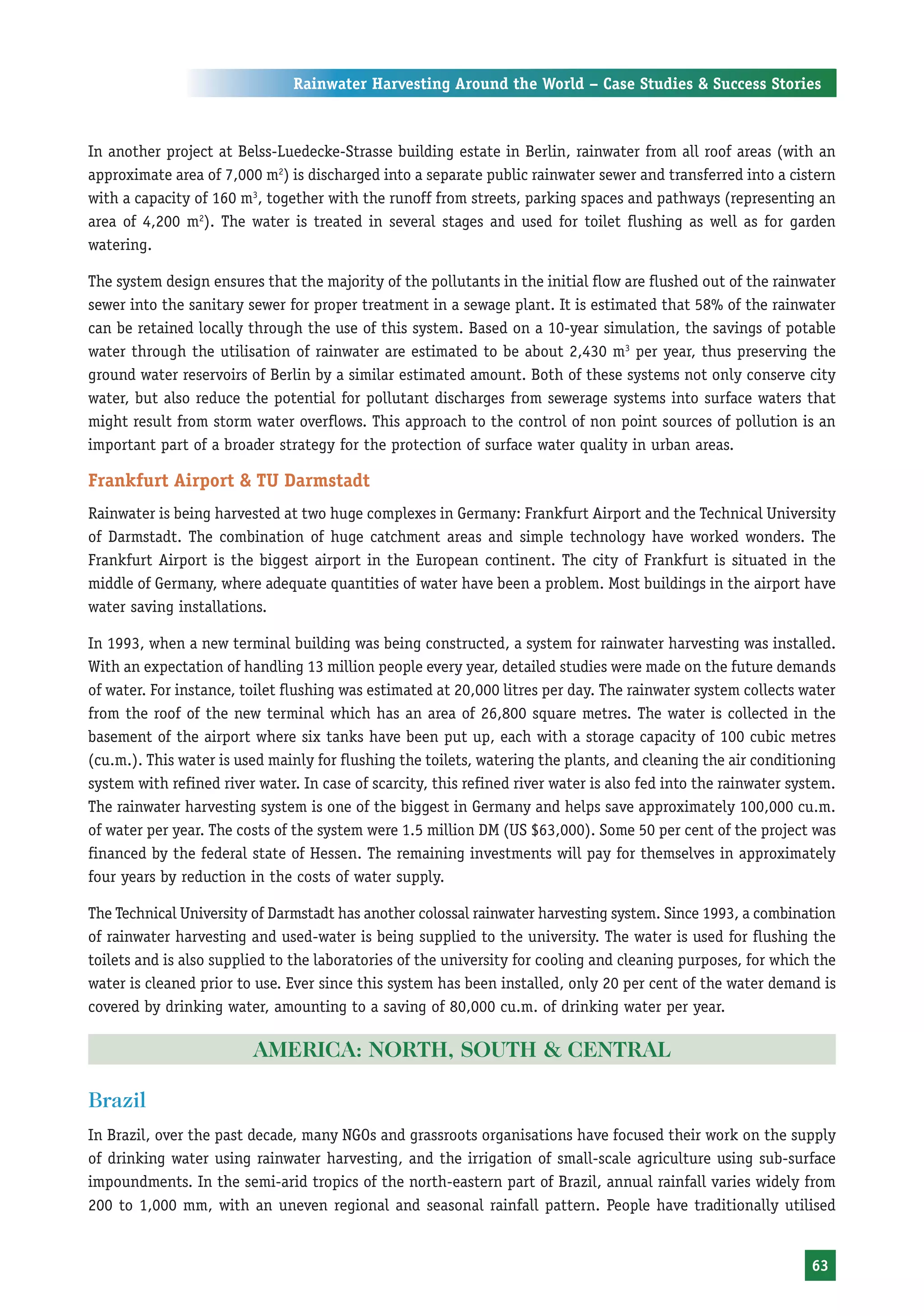 Rainwater Harvesting Around the World – Case Studies & Success Stories



In another project at Belss-Luedecke-Strasse building estate in Berlin, rainwater from all roof areas (with an
approximate area of 7,000 m2) is discharged into a separate public rainwater sewer and transferred into a cistern
with a capacity of 160 m3, together with the runoff from streets, parking spaces and pathways (representing an
area of 4,200 m2). The water is treated in several stages and used for toilet flushing as well as for garden
watering.

The system design ensures that the majority of the pollutants in the initial flow are flushed out of the rainwater
sewer into the sanitary sewer for proper treatment in a sewage plant. It is estimated that 58% of the rainwater
can be retained locally through the use of this system. Based on a 10-year simulation, the savings of potable
water through the utilisation of rainwater are estimated to be about 2,430 m3 per year, thus preserving the
ground water reservoirs of Berlin by a similar estimated amount. Both of these systems not only conserve city
water, but also reduce the potential for pollutant discharges from sewerage systems into surface waters that
might result from storm water overflows. This approach to the control of non point sources of pollution is an
important part of a broader strategy for the protection of surface water quality in urban areas.

Frankfurt Airport & TU Darmstadt
Rainwater is being harvested at two huge complexes in Germany: Frankfurt Airport and the Technical University
of Darmstadt. The combination of huge catchment areas and simple technology have worked wonders. The
Frankfurt Airport is the biggest airport in the European continent. The city of Frankfurt is situated in the
middle of Germany, where adequate quantities of water have been a problem. Most buildings in the airport have
water saving installations.

In 1993, when a new terminal building was being constructed, a system for rainwater harvesting was installed.
With an expectation of handling 13 million people every year, detailed studies were made on the future demands
of water. For instance, toilet flushing was estimated at 20,000 litres per day. The rainwater system collects water
from the roof of the new terminal which has an area of 26,800 square metres. The water is collected in the
basement of the airport where six tanks have been put up, each with a storage capacity of 100 cubic metres
(cu.m.). This water is used mainly for flushing the toilets, watering the plants, and cleaning the air conditioning
system with refined river water. In case of scarcity, this refined river water is also fed into the rainwater system.
The rainwater harvesting system is one of the biggest in Germany and helps save approximately 100,000 cu.m.
of water per year. The costs of the system were 1.5 million DM (US $63,000). Some 50 per cent of the project was
financed by the federal state of Hessen. The remaining investments will pay for themselves in approximately
four years by reduction in the costs of water supply.

The Technical University of Darmstadt has another colossal rainwater harvesting system. Since 1993, a combination
of rainwater harvesting and used-water is being supplied to the university. The water is used for flushing the
toilets and is also supplied to the laboratories of the university for cooling and cleaning purposes, for which the
water is cleaned prior to use. Ever since this system has been installed, only 20 per cent of the water demand is
covered by drinking water, amounting to a saving of 80,000 cu.m. of drinking water per year.

                         AMERICA: NORTH, SOUTH & CENTRAL

Brazil
In Brazil, over the past decade, many NGOs and grassroots organisations have focused their work on the supply
of drinking water using rainwater harvesting, and the irrigation of small-scale agriculture using sub-surface
impoundments. In the semi-arid tropics of the north-eastern part of Brazil, annual rainfall varies widely from
200 to 1,000 mm, with an uneven regional and seasonal rainfall pattern. People have traditionally utilised


                                                                                                                 63
 