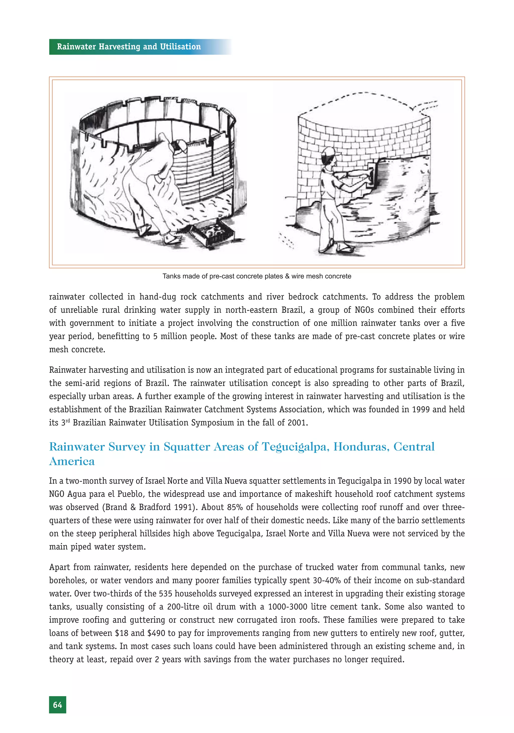 Rainwater Harvesting and Utilisation




                              Tanks made of pre-cast concrete plates & wire mesh concrete


rainwater collected in hand-dug rock catchments and river bedrock catchments. To address the problem
of unreliable rural drinking water supply in north-eastern Brazil, a group of NGOs combined their efforts
with government to initiate a project involving the construction of one million rainwater tanks over a five
year period, benefitting to 5 million people. Most of these tanks are made of pre-cast concrete plates or wire
mesh concrete.

Rainwater harvesting and utilisation is now an integrated part of educational programs for sustainable living in
the semi-arid regions of Brazil. The rainwater utilisation concept is also spreading to other parts of Brazil,
especially urban areas. A further example of the growing interest in rainwater harvesting and utilisation is the
establishment of the Brazilian Rainwater Catchment Systems Association, which was founded in 1999 and held
its 3rd Brazilian Rainwater Utilisation Symposium in the fall of 2001.

Rainwater Survey in Squatter Areas of Tegucigalpa, Honduras, Central
America
In a two-month survey of Israel Norte and Villa Nueva squatter settlements in Tegucigalpa in 1990 by local water
NGO Agua para el Pueblo, the widespread use and importance of makeshift household roof catchment systems
was observed (Brand & Bradford 1991). About 85% of households were collecting roof runoff and over three-
quarters of these were using rainwater for over half of their domestic needs. Like many of the barrio settlements
on the steep peripheral hillsides high above Tegucigalpa, Israel Norte and Villa Nueva were not serviced by the
main piped water system.

Apart from rainwater, residents here depended on the purchase of trucked water from communal tanks, new
boreholes, or water vendors and many poorer families typically spent 30-40% of their income on sub-standard
water. Over two-thirds of the 535 households surveyed expressed an interest in upgrading their existing storage
tanks, usually consisting of a 200-litre oil drum with a 1000-3000 litre cement tank. Some also wanted to
improve roofing and guttering or construct new corrugated iron roofs. These families were prepared to take
loans of between $18 and $490 to pay for improvements ranging from new gutters to entirely new roof, gutter,
and tank systems. In most cases such loans could have been administered through an existing scheme and, in
theory at least, repaid over 2 years with savings from the water purchases no longer required.




64
 