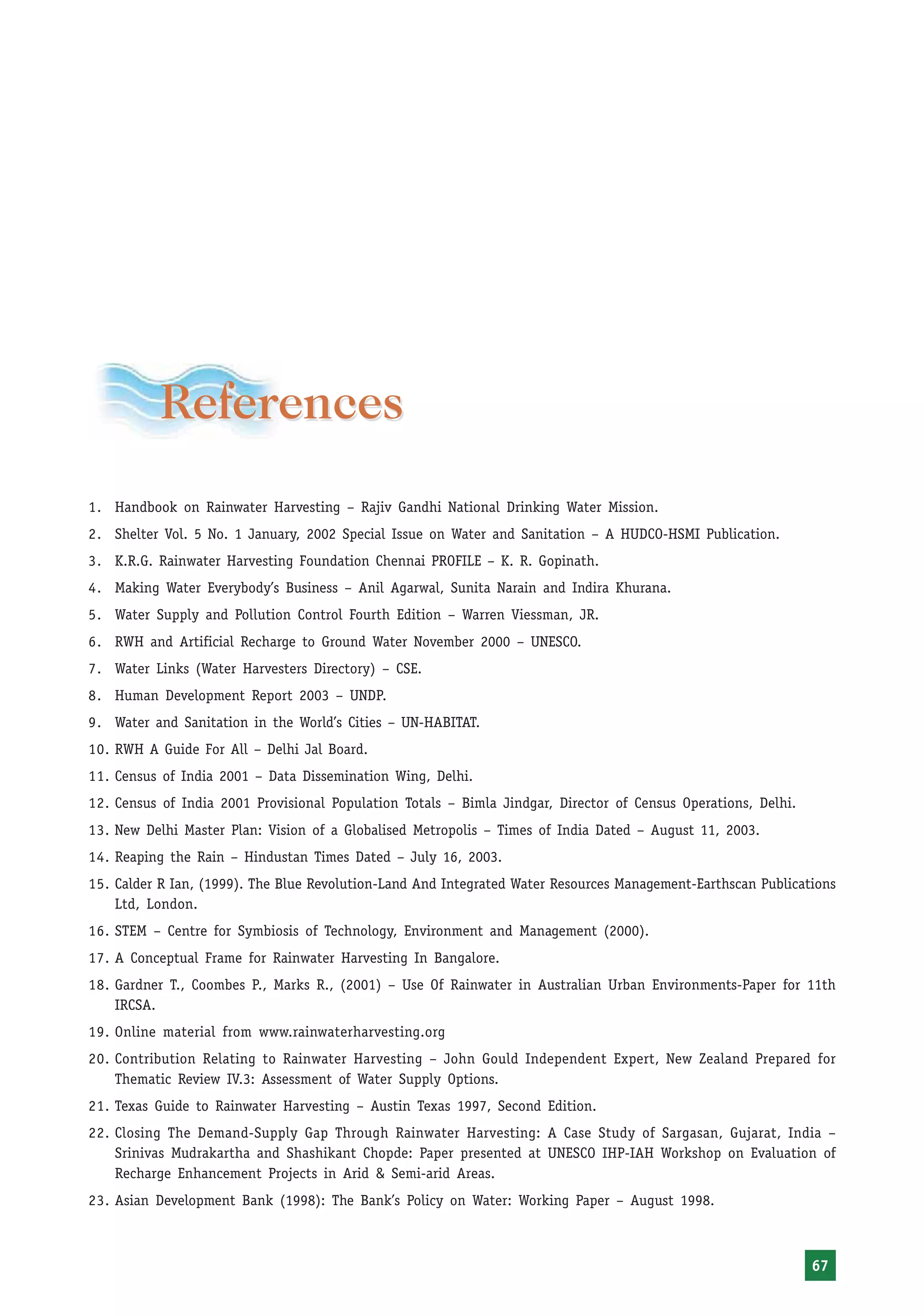 References
1. Handbook on Rainwater Harvesting – Rajiv Gandhi National Drinking Water Mission.
2. Shelter Vol. 5 No. 1 January, 2002 Special Issue on Water and Sanitation – A HUDCO-HSMI Publication.
3. K.R.G. Rainwater Harvesting Foundation Chennai PROFILE – K. R. Gopinath.
4. Making Water Everybody’s Business – Anil Agarwal, Sunita Narain and Indira Khurana.
5. Water Supply and Pollution Control Fourth Edition – Warren Viessman, JR.
6. RWH and Artificial Recharge to Ground Water November 2000 – UNESCO.
7. Water Links (Water Harvesters Directory) – CSE.
8. Human Development Report 2003 – UNDP.
9. Water and Sanitation in the World’s Cities – UN-HABITAT.
10. RWH A Guide For All – Delhi Jal Board.
11. Census of India 2001 – Data Dissemination Wing, Delhi.
12. Census of India 2001 Provisional Population Totals – Bimla Jindgar, Director of Census Operations, Delhi.
13. New Delhi Master Plan: Vision of a Globalised Metropolis – Times of India Dated – August 11, 2003.
14. Reaping the Rain – Hindustan Times Dated – July 16, 2003.
15. Calder R Ian, (1999). The Blue Revolution-Land And Integrated Water Resources Management-Earthscan Publications
    Ltd, London.
16. STEM – Centre for Symbiosis of Technology, Environment and Management (2000).
17. A Conceptual Frame for Rainwater Harvesting In Bangalore.
18. Gardner T., Coombes P., Marks R., (2001) – Use Of Rainwater in Australian Urban Environments-Paper for 11th
    IRCSA.
19. Online material from www.rainwaterharvesting.org
20. Contribution Relating to Rainwater Harvesting – John Gould Independent Expert, New Zealand Prepared for
    Thematic Review IV.3: Assessment of Water Supply Options.
21. Texas Guide to Rainwater Harvesting – Austin Texas 1997, Second Edition.
22. Closing The Demand-Supply Gap Through Rainwater Harvesting: A Case Study of Sargasan, Gujarat, India –
    Srinivas Mudrakartha and Shashikant Chopde: Paper presented at UNESCO IHP-IAH Workshop on Evaluation of
    Recharge Enhancement Projects in Arid & Semi-arid Areas.
23. Asian Development Bank (1998): The Bank’s Policy on Water: Working Paper – August 1998.



                                                                                                                67
 