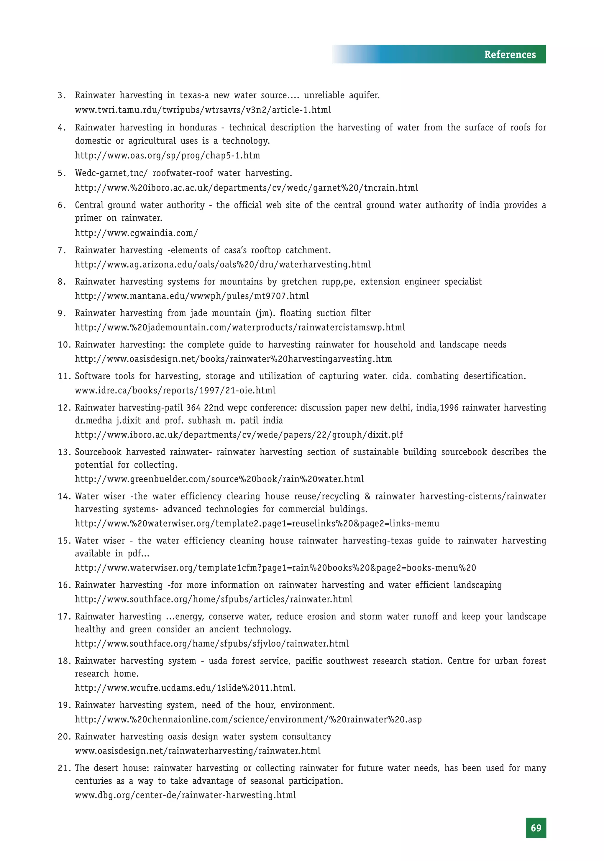 References


3. Rainwater harvesting in texas-a new water source…. unreliable aquifer.
    www.twri.tamu.rdu/twripubs/wtrsavrs/v3n2/article-1.html
4. Rainwater harvesting in honduras - technical description the harvesting of water from the surface of roofs for
   domestic or agricultural uses is a technology.
    http://www.oas.org/sp/prog/chap5-1.htm
5. Wedc-garnet,tnc/ roofwater-roof water harvesting.
    http://www.%20iboro.ac.ac.uk/departments/cv/wedc/garnet%20/tncrain.html
6. Central ground water authority - the official web site of the central ground water authority of india provides a
   primer on rainwater.
    http://www.cgwaindia.com/
7. Rainwater harvesting -elements of casa’s rooftop catchment.
   http://www.ag.arizona.edu/oals/oals%20/dru/waterharvesting.html
8. Rainwater harvesting systems for mountains by gretchen rupp,pe, extension engineer specialist
   http://www.mantana.edu/wwwph/pules/mt9707.html
9. Rainwater harvesting from jade mountain (jm). floating suction filter
   http://www.%20jademountain.com/waterproducts/rainwatercistamswp.html
10. Rainwater harvesting: the complete guide to harvesting rainwater for household and landscape needs
    http://www.oasisdesign.net/books/rainwater%20harvestingarvesting.htm
11. Software tools for harvesting, storage and utilization of capturing water. cida. combating desertification.
    www.idre.ca/books/reports/1997/21-oie.html
12. Rainwater harvesting-patil 364 22nd wepc conference: discussion paper new delhi, india,1996 rainwater harvesting
    dr.medha j.dixit and prof. subhash m. patil india
    http://www.iboro.ac.uk/departments/cv/wede/papers/22/grouph/dixit.plf
13. Sourcebook harvested rainwater- rainwater harvesting section of sustainable building sourcebook describes the
    potential for collecting.
    http://www.greenbuelder.com/source%20book/rain%20water.html
14. Water wiser -the water efficiency clearing house reuse/recycling & rainwater harvesting-cisterns/rainwater
    harvesting systems- advanced technologies for commercial buldings.
    http://www.%20waterwiser.org/template2.page1=reuselinks%20&page2=links-memu
15. Water wiser - the water efficiency cleaning house rainwater harvesting-texas guide to rainwater harvesting
    available in pdf...
    http://www.waterwiser.org/template1cfm?page1=rain%20books%20&page2=books-menu%20
16. Rainwater harvesting -for more information on rainwater harvesting and water efficient landscaping
    http://www.southface.org/home/sfpubs/articles/rainwater.html
17. Rainwater harvesting …energy, conserve water, reduce erosion and storm water runoff and keep your landscape
    healthy and green consider an ancient technology.
    http://www.southface.org/hame/sfpubs/sfjvloo/rainwater.html
18. Rainwater harvesting system - usda forest service, pacific southwest research station. Centre for urban forest
    research home.
    http://www.wcufre.ucdams.edu/1slide%2011.html.
19. Rainwater harvesting system, need of the hour, environment.
    http://www.%20chennaionline.com/science/environment/%20rainwater%20.asp
20. Rainwater harvesting oasis design water system consultancy
    www.oasisdesign.net/rainwaterharvesting/rainwater.html
21. The desert house: rainwater harvesting or collecting rainwater for future water needs, has been used for many
    centuries as a way to take advantage of seasonal participation.
    www.dbg.org/center-de/rainwater-harwesting.html


                                                                                                                  69
 