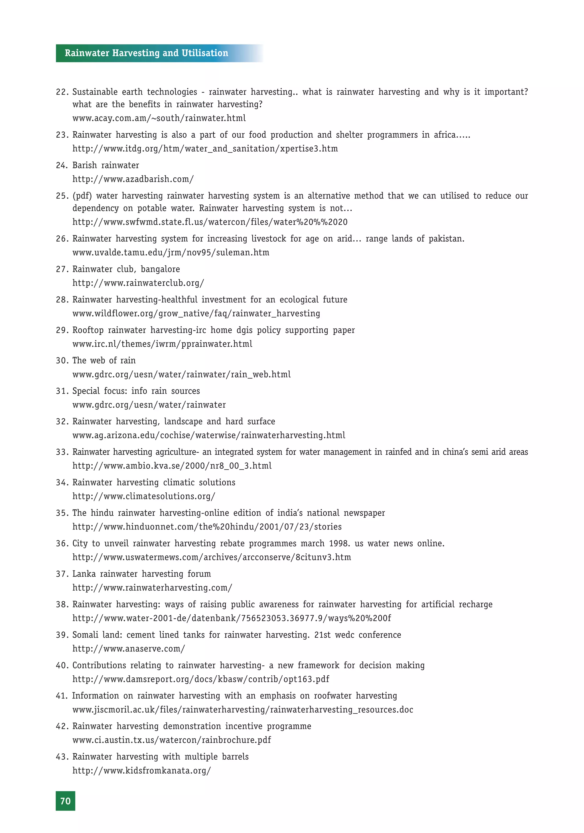 Rainwater Harvesting and Utilisation


22. Sustainable earth technologies - rainwater harvesting.. what is rainwater harvesting and why is it important?
    what are the benefits in rainwater harvesting?
    www.acay.com.am/~south/rainwater.html
23. Rainwater harvesting is also a part of our food production and shelter programmers in africa…..
    http://www.itdg.org/htm/water_and_sanitation/xpertise3.htm
24. Barish rainwater
    http://www.azadbarish.com/
25. (pdf) water harvesting rainwater harvesting system is an alternative method that we can utilised to reduce our
    dependency on potable water. Rainwater harvesting system is not…
    http://www.swfwmd.state.fl.us/watercon/files/water%20%%2020
26. Rainwater harvesting system for increasing livestock for age on arid… range lands of pakistan.
    www.uvalde.tamu.edu/jrm/nov95/suleman.htm
27. Rainwater club, bangalore
    http://www.rainwaterclub.org/
28. Rainwater harvesting-healthful investment for an ecological future
    www.wildflower.org/grow_native/faq/rainwater_harvesting
29. Rooftop rainwater harvesting-irc home dgis policy supporting paper
    www.irc.nl/themes/iwrm/pprainwater.html
30. The web of rain
    www.gdrc.org/uesn/water/rainwater/rain_web.html
31. Special focus: info rain sources
    www.gdrc.org/uesn/water/rainwater
32. Rainwater harvesting, landscape and hard surface
    www.ag.arizona.edu/cochise/waterwise/rainwaterharvesting.html
33. Rainwater harvesting agriculture- an integrated system for water management in rainfed and in china’s semi arid areas
    http://www.ambio.kva.se/2000/nr8_00_3.html
34. Rainwater harvesting climatic solutions
    http://www.climatesolutions.org/
35. The hindu rainwater harvesting-online edition of india’s national newspaper
    http://www.hinduonnet.com/the%20hindu/2001/07/23/stories
36. City to unveil rainwater harvesting rebate programmes march 1998. us water news online.
    http://www.uswatermews.com/archives/arcconserve/8citunv3.htm
37. Lanka rainwater harvesting forum
    http://www.rainwaterharvesting.com/
38. Rainwater harvesting: ways of raising public awareness for rainwater harvesting for artificial recharge
    http://www.water-2001-de/datenbank/756523053.36977.9/ways%20%200f
39. Somali land: cement lined tanks for rainwater harvesting. 21st wedc conference
    http://www.anaserve.com/
40. Contributions relating to rainwater harvesting- a new framework for decision making
    http://www.damsreport.org/docs/kbasw/contrib/opt163.pdf
41. Information on rainwater harvesting with an emphasis on roofwater harvesting
    www.jiscmoril.ac.uk/files/rainwaterharvesting/rainwaterharvesting_resources.doc
42. Rainwater harvesting demonstration incentive programme
    www.ci.austin.tx.us/watercon/rainbrochure.pdf
43. Rainwater harvesting with multiple barrels
    http://www.kidsfromkanata.org/


 70
 
