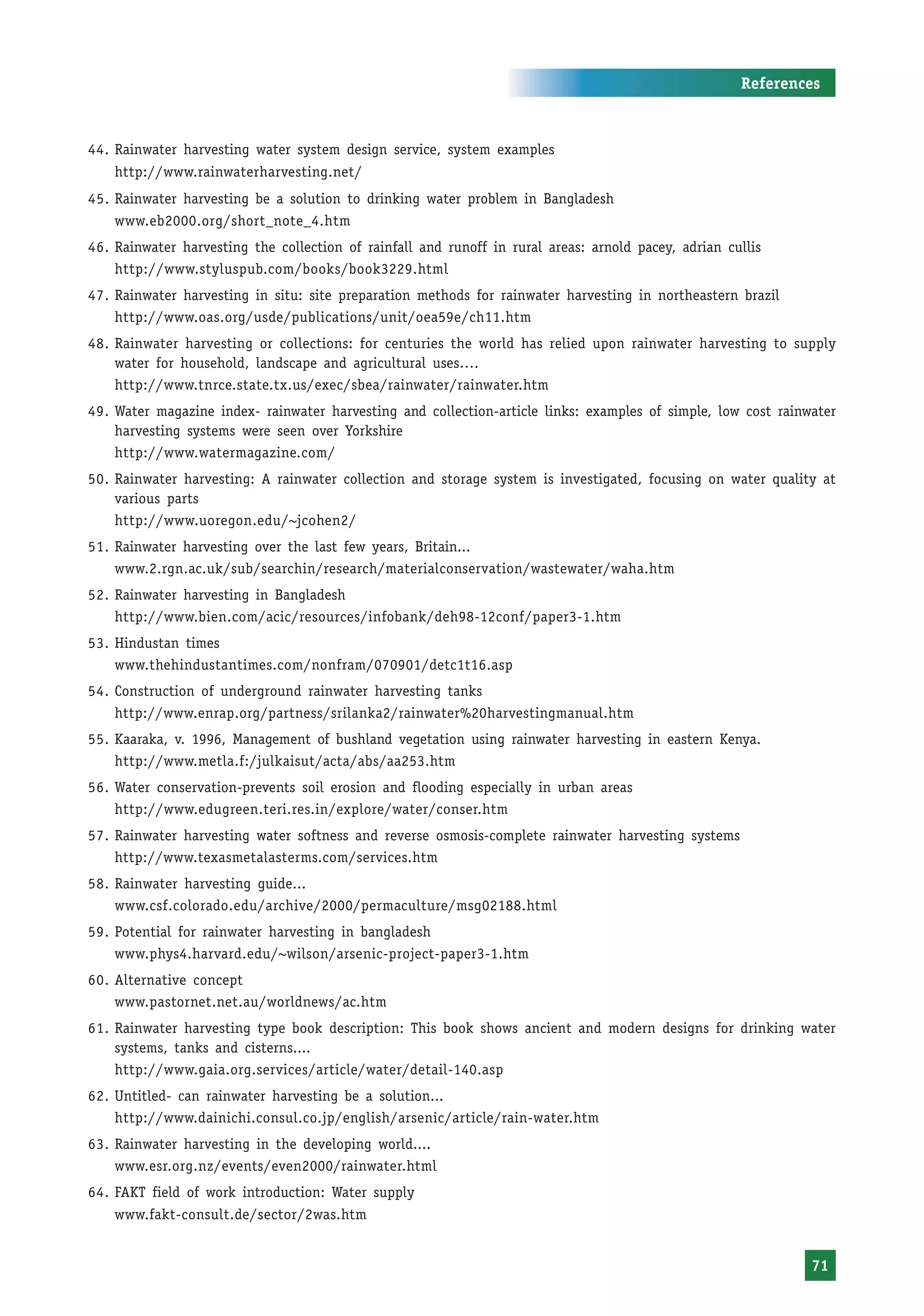 References



44. Rainwater harvesting water system design service, system examples
    http://www.rainwaterharvesting.net/
45. Rainwater harvesting be a solution to drinking water problem in Bangladesh
    www.eb2000.org/short_note_4.htm
46. Rainwater harvesting the collection of rainfall and runoff in rural areas: arnold pacey, adrian cullis
    http://www.styluspub.com/books/book3229.html
47. Rainwater harvesting in situ: site preparation methods for rainwater harvesting in northeastern brazil
    http://www.oas.org/usde/publications/unit/oea59e/ch11.htm
48. Rainwater harvesting or collections: for centuries the world has relied upon rainwater harvesting to supply
    water for household, landscape and agricultural uses….
    http://www.tnrce.state.tx.us/exec/sbea/rainwater/rainwater.htm
49. Water magazine index- rainwater harvesting and collection-article links: examples of simple, low cost rainwater
    harvesting systems were seen over Yorkshire
    http://www.watermagazine.com/
50. Rainwater harvesting: A rainwater collection and storage system is investigated, focusing on water quality at
    various parts
    http://www.uoregon.edu/~jcohen2/
51. Rainwater harvesting over the last few years, Britain...
    www.2.rgn.ac.uk/sub/searchin/research/materialconservation/wastewater/waha.htm
52. Rainwater harvesting in Bangladesh
    http://www.bien.com/acic/resources/infobank/deh98-12conf/paper3-1.htm
53. Hindustan times
    www.thehindustantimes.com/nonfram/070901/detc1t16.asp
54. Construction of underground rainwater harvesting tanks
    http://www.enrap.org/partness/srilanka2/rainwater%20harvestingmanual.htm
55. Kaaraka, v. 1996, Management of bushland vegetation using rainwater harvesting in eastern Kenya.
    http://www.metla.f:/julkaisut/acta/abs/aa253.htm
56. Water conservation-prevents soil erosion and flooding especially in urban areas
    http://www.edugreen.teri.res.in/explore/water/conser.htm
57. Rainwater harvesting water softness and reverse osmosis-complete rainwater harvesting systems
    http://www.texasmetalasterms.com/services.htm
58. Rainwater harvesting guide...
    www.csf.colorado.edu/archive/2000/permaculture/msg02188.html
59. Potential for rainwater harvesting in bangladesh
    www.phys4.harvard.edu/~wilson/arsenic-project-paper3-1.htm
60. Alternative concept
    www.pastornet.net.au/worldnews/ac.htm
61. Rainwater harvesting type book description: This book shows ancient and modern designs for drinking water
    systems, tanks and cisterns....
    http://www.gaia.org.services/article/water/detail-140.asp
62. Untitled- can rainwater harvesting be a solution...
    http://www.dainichi.consul.co.jp/english/arsenic/article/rain-water.htm
63. Rainwater harvesting in the developing world....
    www.esr.org.nz/events/even2000/rainwater.html
64. FAKT field of work introduction: Water supply
    www.fakt-consult.de/sector/2was.htm


                                                                                                               71
 