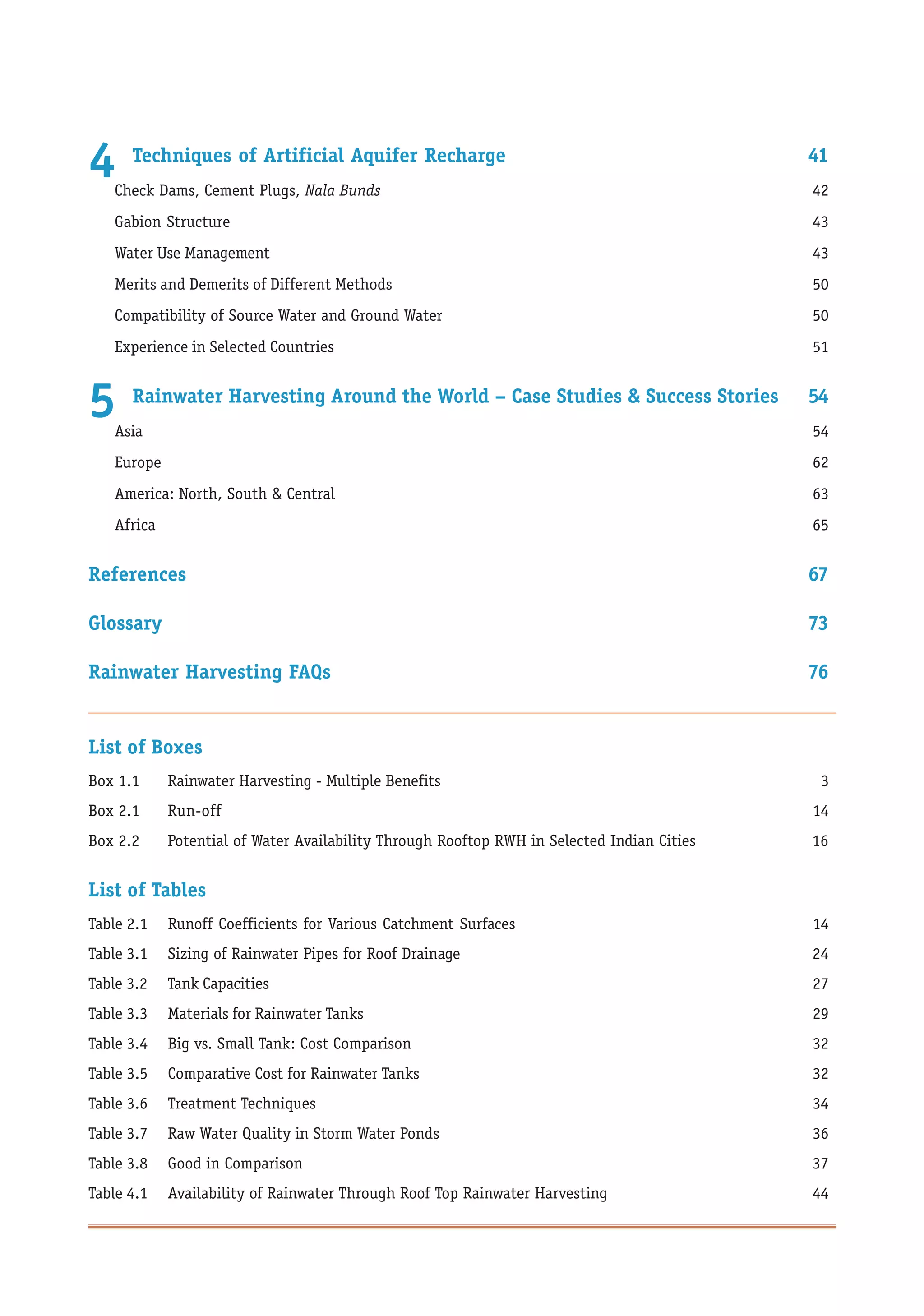 4     Techniques of Artificial Aquifer Recharge
    Check Dams, Cement Plugs, Nala Bunds
                                                                                             41
                                                                                             42
    Gabion Structure                                                                         43
    Water Use Management                                                                     43
    Merits and Demerits of Different Methods                                                 50
    Compatibility of Source Water and Ground Water                                           50
    Experience in Selected Countries                                                         51


5     Rainwater Harvesting Around the World – Case Studies & Success Stories
    Asia
                                                                                             54
                                                                                             54
    Europe                                                                                   62
    America: North, South & Central                                                          63
    Africa                                                                                   65


References                                                                                   67

Glossary                                                                                     73

Rainwater Harvesting FAQs                                                                    76


List of Boxes
Box 1.1      Rainwater Harvesting - Multiple Benefits                                         3
Box 2.1      Run-off                                                                         14
Box 2.2      Potential of Water Availability Through Rooftop RWH in Selected Indian Cities   16


List of Tables
Table 2.1    Runoff Coefficients for Various Catchment Surfaces                              14
Table 3.1    Sizing of Rainwater Pipes for Roof Drainage                                     24
Table 3.2    Tank Capacities                                                                 27
Table 3.3    Materials for Rainwater Tanks                                                   29
Table 3.4    Big vs. Small Tank: Cost Comparison                                             32
Table 3.5    Comparative Cost for Rainwater Tanks                                            32
Table 3.6    Treatment Techniques                                                            34
Table 3.7    Raw Water Quality in Storm Water Ponds                                          36
Table 3.8    Good in Comparison                                                              37
Table 4.1    Availability of Rainwater Through Roof Top Rainwater Harvesting                 44
 