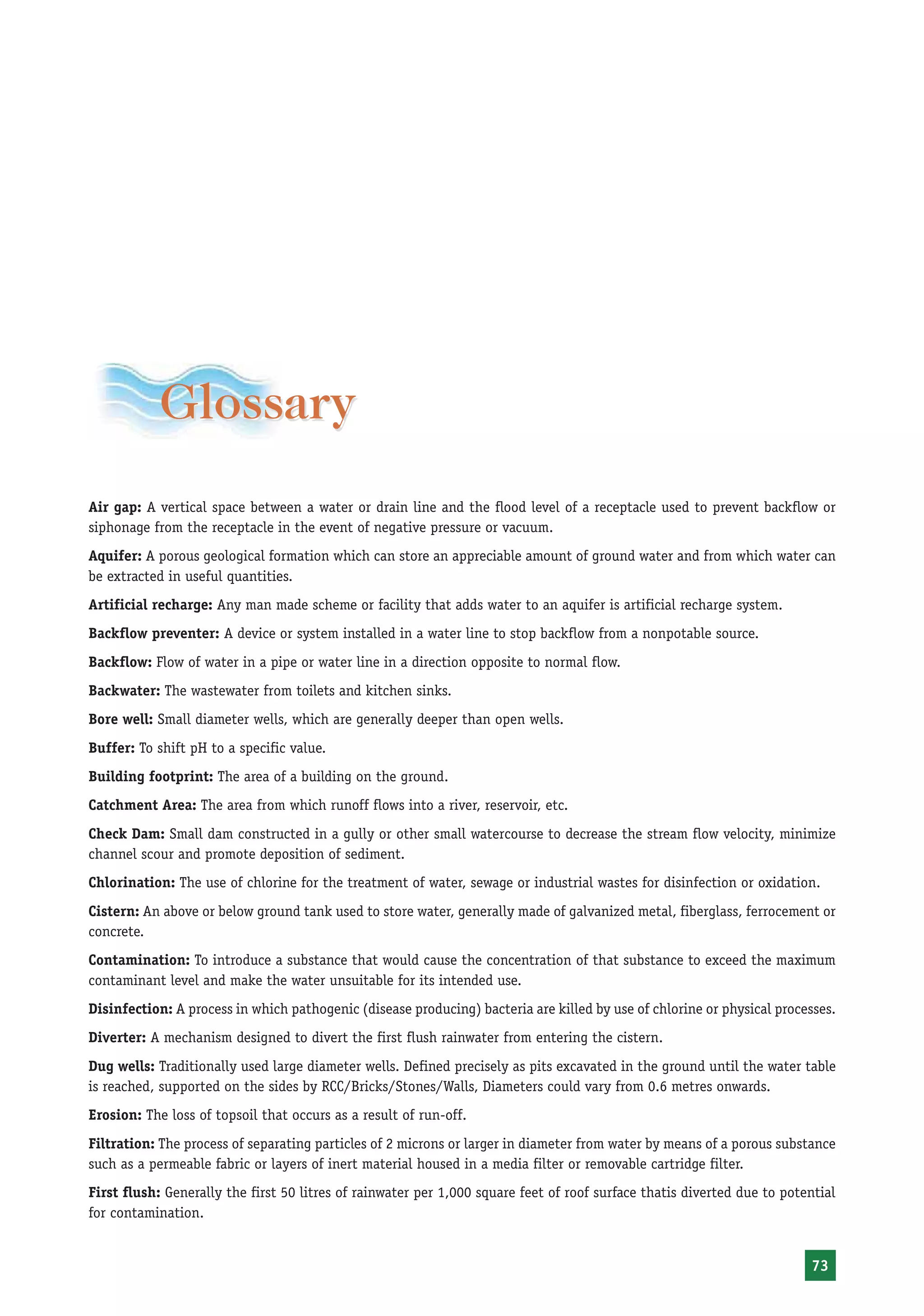 Glossary
Air gap: A vertical space between a water or drain line and the flood level of a receptacle used to prevent backflow or
siphonage from the receptacle in the event of negative pressure or vacuum.
Aquifer: A porous geological formation which can store an appreciable amount of ground water and from which water can
be extracted in useful quantities.
Artificial recharge: Any man made scheme or facility that adds water to an aquifer is artificial recharge system.
Backflow preventer: A device or system installed in a water line to stop backflow from a nonpotable source.
Backflow: Flow of water in a pipe or water line in a direction opposite to normal flow.
Backwater: The wastewater from toilets and kitchen sinks.
Bore well: Small diameter wells, which are generally deeper than open wells.
Buffer: To shift pH to a specific value.
Building footprint: The area of a building on the ground.
Catchment Area: The area from which runoff flows into a river, reservoir, etc.
Check Dam: Small dam constructed in a gully or other small watercourse to decrease the stream flow velocity, minimize
channel scour and promote deposition of sediment.
Chlorination: The use of chlorine for the treatment of water, sewage or industrial wastes for disinfection or oxidation.
Cistern: An above or below ground tank used to store water, generally made of galvanized metal, fiberglass, ferrocement or
concrete.
Contamination: To introduce a substance that would cause the concentration of that substance to exceed the maximum
contaminant level and make the water unsuitable for its intended use.
Disinfection: A process in which pathogenic (disease producing) bacteria are killed by use of chlorine or physical processes.
Diverter: A mechanism designed to divert the first flush rainwater from entering the cistern.
Dug wells: Traditionally used large diameter wells. Defined precisely as pits excavated in the ground until the water table
is reached, supported on the sides by RCC/Bricks/Stones/Walls, Diameters could vary from 0.6 metres onwards.
Erosion: The loss of topsoil that occurs as a result of run-off.
Filtration: The process of separating particles of 2 microns or larger in diameter from water by means of a porous substance
such as a permeable fabric or layers of inert material housed in a media filter or removable cartridge filter.
First flush: Generally the first 50 litres of rainwater per 1,000 square feet of roof surface thatis diverted due to potential
for contamination.


                                                                                                                         73
 