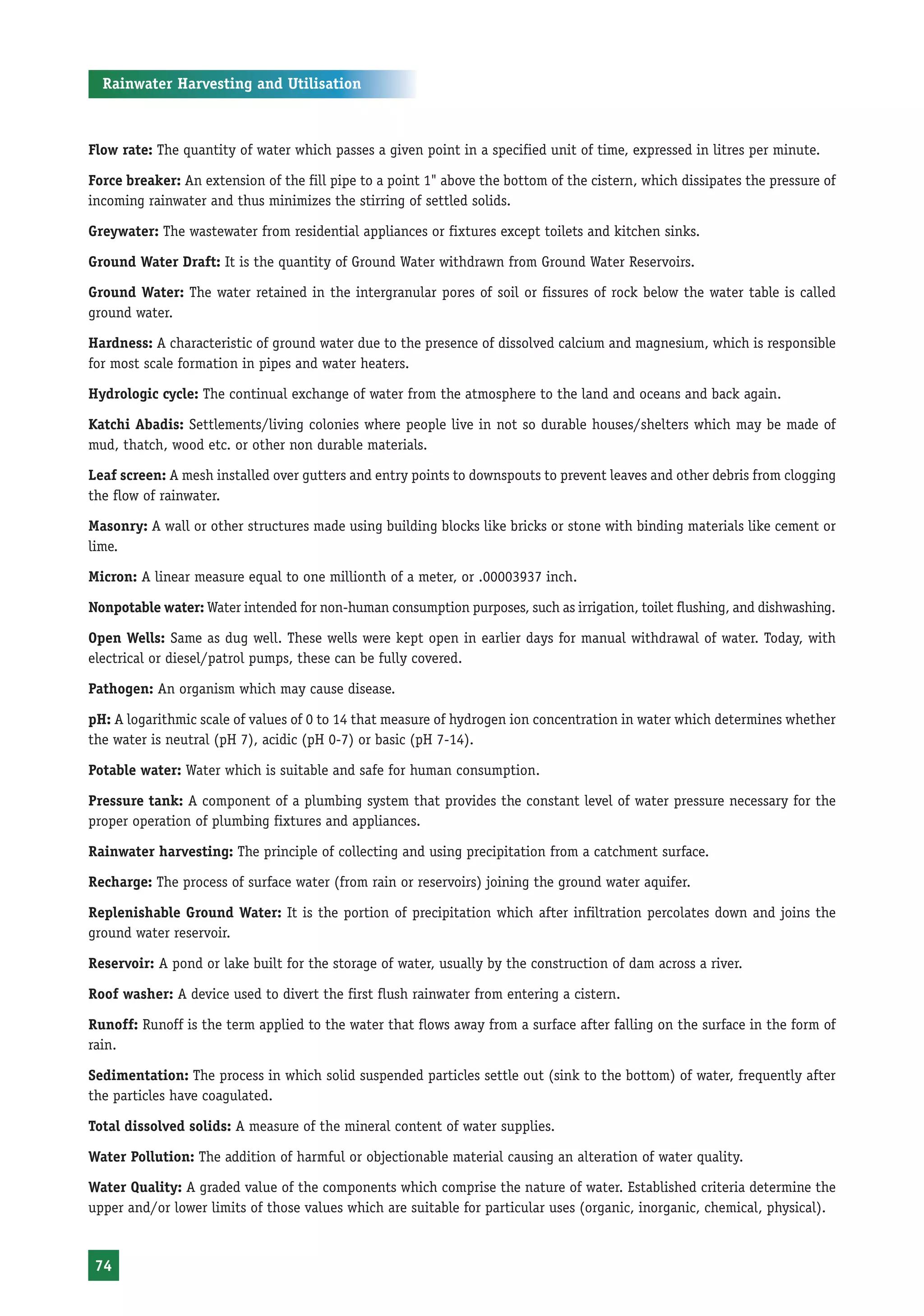 Rainwater Harvesting and Utilisation



Flow rate: The quantity of water which passes a given point in a specified unit of time, expressed in litres per minute.

Force breaker: An extension of the fill pipe to a point 1" above the bottom of the cistern, which dissipates the pressure of
incoming rainwater and thus minimizes the stirring of settled solids.

Greywater: The wastewater from residential appliances or fixtures except toilets and kitchen sinks.

Ground Water Draft: It is the quantity of Ground Water withdrawn from Ground Water Reservoirs.

Ground Water: The water retained in the intergranular pores of soil or fissures of rock below the water table is called
ground water.

Hardness: A characteristic of ground water due to the presence of dissolved calcium and magnesium, which is responsible
for most scale formation in pipes and water heaters.

Hydrologic cycle: The continual exchange of water from the atmosphere to the land and oceans and back again.

Katchi Abadis: Settlements/living colonies where people live in not so durable houses/shelters which may be made of
mud, thatch, wood etc. or other non durable materials.

Leaf screen: A mesh installed over gutters and entry points to downspouts to prevent leaves and other debris from clogging
the flow of rainwater.

Masonry: A wall or other structures made using building blocks like bricks or stone with binding materials like cement or
lime.

Micron: A linear measure equal to one millionth of a meter, or .00003937 inch.

Nonpotable water: Water intended for non-human consumption purposes, such as irrigation, toilet flushing, and dishwashing.

Open Wells: Same as dug well. These wells were kept open in earlier days for manual withdrawal of water. Today, with
electrical or diesel/patrol pumps, these can be fully covered.

Pathogen: An organism which may cause disease.

pH: A logarithmic scale of values of 0 to 14 that measure of hydrogen ion concentration in water which determines whether
the water is neutral (pH 7), acidic (pH 0-7) or basic (pH 7-14).

Potable water: Water which is suitable and safe for human consumption.

Pressure tank: A component of a plumbing system that provides the constant level of water pressure necessary for the
proper operation of plumbing fixtures and appliances.

Rainwater harvesting: The principle of collecting and using precipitation from a catchment surface.

Recharge: The process of surface water (from rain or reservoirs) joining the ground water aquifer.

Replenishable Ground Water: It is the portion of precipitation which after infiltration percolates down and joins the
ground water reservoir.

Reservoir: A pond or lake built for the storage of water, usually by the construction of dam across a river.

Roof washer: A device used to divert the first flush rainwater from entering a cistern.

Runoff: Runoff is the term applied to the water that flows away from a surface after falling on the surface in the form of
rain.

Sedimentation: The process in which solid suspended particles settle out (sink to the bottom) of water, frequently after
the particles have coagulated.

Total dissolved solids: A measure of the mineral content of water supplies.

Water Pollution: The addition of harmful or objectionable material causing an alteration of water quality.

Water Quality: A graded value of the components which comprise the nature of water. Established criteria determine the
upper and/or lower limits of those values which are suitable for particular uses (organic, inorganic, chemical, physical).


 74
 
