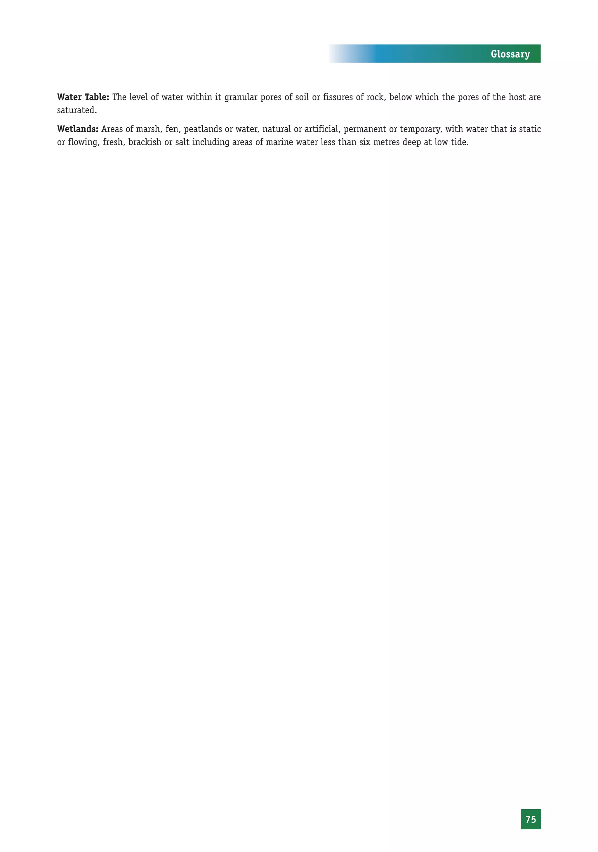 Glossary



Water Table: The level of water within it granular pores of soil or fissures of rock, below which the pores of the host are
saturated.
Wetlands: Areas of marsh, fen, peatlands or water, natural or artificial, permanent or temporary, with water that is static
or flowing, fresh, brackish or salt including areas of marine water less than six metres deep at low tide.




                                                                                                                       75
 