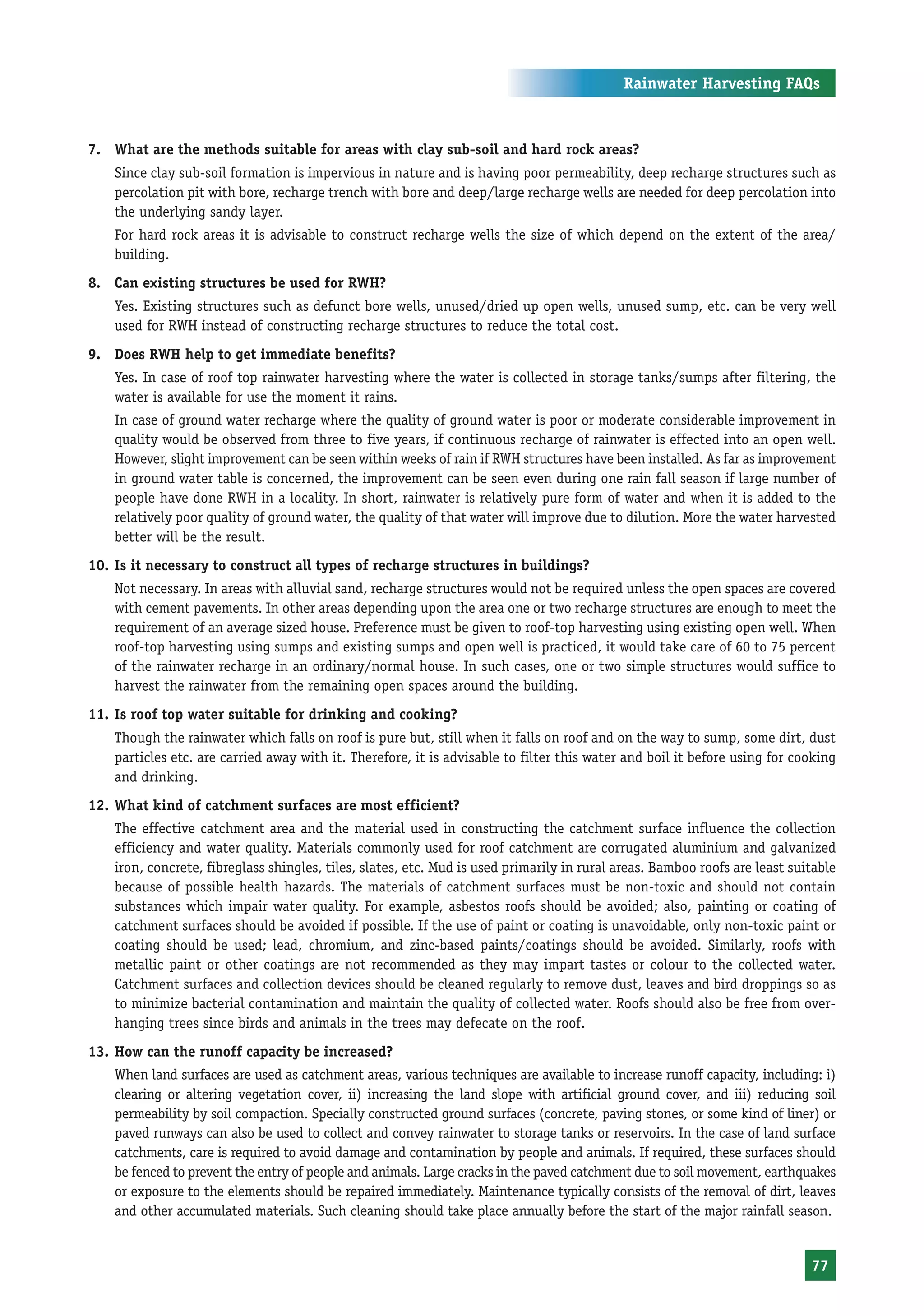 Rainwater Harvesting FAQs



7. What are the methods suitable for areas with clay sub-soil and hard rock areas?
    Since clay sub-soil formation is impervious in nature and is having poor permeability, deep recharge structures such as
    percolation pit with bore, recharge trench with bore and deep/large recharge wells are needed for deep percolation into
    the underlying sandy layer.
    For hard rock areas it is advisable to construct recharge wells the size of which depend on the extent of the area/
    building.
8. Can existing structures be used for RWH?
    Yes. Existing structures such as defunct bore wells, unused/dried up open wells, unused sump, etc. can be very well
    used for RWH instead of constructing recharge structures to reduce the total cost.
9. Does RWH help to get immediate benefits?
    Yes. In case of roof top rainwater harvesting where the water is collected in storage tanks/sumps after filtering, the
    water is available for use the moment it rains.
    In case of ground water recharge where the quality of ground water is poor or moderate considerable improvement in
    quality would be observed from three to five years, if continuous recharge of rainwater is effected into an open well.
    However, slight improvement can be seen within weeks of rain if RWH structures have been installed. As far as improvement
    in ground water table is concerned, the improvement can be seen even during one rain fall season if large number of
    people have done RWH in a locality. In short, rainwater is relatively pure form of water and when it is added to the
    relatively poor quality of ground water, the quality of that water will improve due to dilution. More the water harvested
    better will be the result.
10. Is it necessary to construct all types of recharge structures in buildings?
    Not necessary. In areas with alluvial sand, recharge structures would not be required unless the open spaces are covered
    with cement pavements. In other areas depending upon the area one or two recharge structures are enough to meet the
    requirement of an average sized house. Preference must be given to roof-top harvesting using existing open well. When
    roof-top harvesting using sumps and existing sumps and open well is practiced, it would take care of 60 to 75 percent
    of the rainwater recharge in an ordinary/normal house. In such cases, one or two simple structures would suffice to
    harvest the rainwater from the remaining open spaces around the building.
11. Is roof top water suitable for drinking and cooking?
    Though the rainwater which falls on roof is pure but, still when it falls on roof and on the way to sump, some dirt, dust
    particles etc. are carried away with it. Therefore, it is advisable to filter this water and boil it before using for cooking
    and drinking.
12. What kind of catchment surfaces are most efficient?
    The effective catchment area and the material used in constructing the catchment surface influence the collection
    efficiency and water quality. Materials commonly used for roof catchment are corrugated aluminium and galvanized
    iron, concrete, fibreglass shingles, tiles, slates, etc. Mud is used primarily in rural areas. Bamboo roofs are least suitable
    because of possible health hazards. The materials of catchment surfaces must be non-toxic and should not contain
    substances which impair water quality. For example, asbestos roofs should be avoided; also, painting or coating of
    catchment surfaces should be avoided if possible. If the use of paint or coating is unavoidable, only non-toxic paint or
    coating should be used; lead, chromium, and zinc-based paints/coatings should be avoided. Similarly, roofs with
    metallic paint or other coatings are not recommended as they may impart tastes or colour to the collected water.
    Catchment surfaces and collection devices should be cleaned regularly to remove dust, leaves and bird droppings so as
    to minimize bacterial contamination and maintain the quality of collected water. Roofs should also be free from over-
    hanging trees since birds and animals in the trees may defecate on the roof.
13. How can the runoff capacity be increased?
    When land surfaces are used as catchment areas, various techniques are available to increase runoff capacity, including: i)
    clearing or altering vegetation cover, ii) increasing the land slope with artificial ground cover, and iii) reducing soil
    permeability by soil compaction. Specially constructed ground surfaces (concrete, paving stones, or some kind of liner) or
    paved runways can also be used to collect and convey rainwater to storage tanks or reservoirs. In the case of land surface
    catchments, care is required to avoid damage and contamination by people and animals. If required, these surfaces should
    be fenced to prevent the entry of people and animals. Large cracks in the paved catchment due to soil movement, earthquakes
    or exposure to the elements should be repaired immediately. Maintenance typically consists of the removal of dirt, leaves
    and other accumulated materials. Such cleaning should take place annually before the start of the major rainfall season.


                                                                                                                             77
 