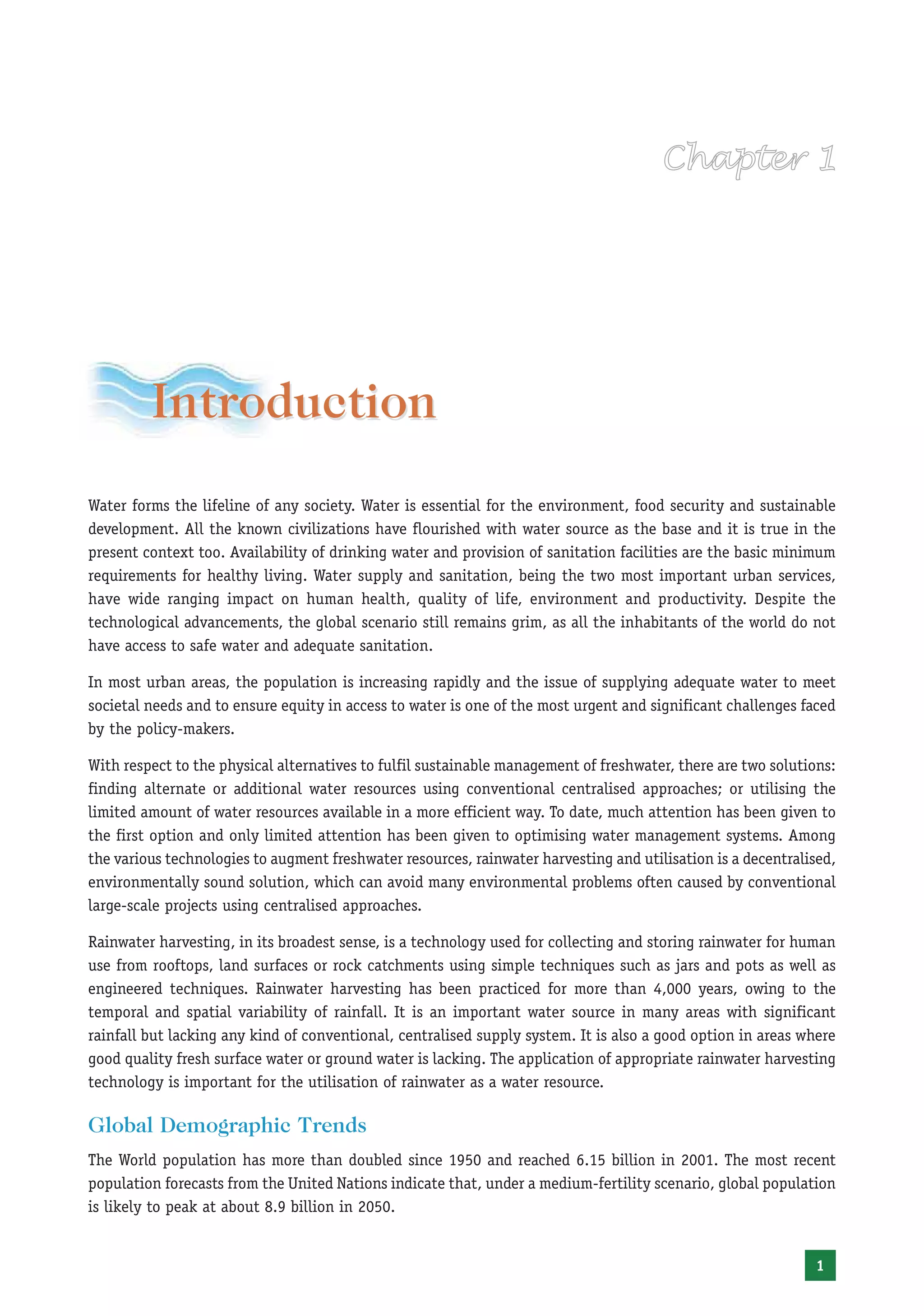 Introduction
Water forms the lifeline of any society. Water is essential for the environment, food security and sustainable
development. All the known civilizations have flourished with water source as the base and it is true in the
present context too. Availability of drinking water and provision of sanitation facilities are the basic minimum
requirements for healthy living. Water supply and sanitation, being the two most important urban services,
have wide ranging impact on human health, quality of life, environment and productivity. Despite the
technological advancements, the global scenario still remains grim, as all the inhabitants of the world do not
have access to safe water and adequate sanitation.

In most urban areas, the population is increasing rapidly and the issue of supplying adequate water to meet
societal needs and to ensure equity in access to water is one of the most urgent and significant challenges faced
by the policy-makers.

With respect to the physical alternatives to fulfil sustainable management of freshwater, there are two solutions:
finding alternate or additional water resources using conventional centralised approaches; or utilising the
limited amount of water resources available in a more efficient way. To date, much attention has been given to
the first option and only limited attention has been given to optimising water management systems. Among
the various technologies to augment freshwater resources, rainwater harvesting and utilisation is a decentralised,
environmentally sound solution, which can avoid many environmental problems often caused by conventional
large-scale projects using centralised approaches.

Rainwater harvesting, in its broadest sense, is a technology used for collecting and storing rainwater for human
use from rooftops, land surfaces or rock catchments using simple techniques such as jars and pots as well as
engineered techniques. Rainwater harvesting has been practiced for more than 4,000 years, owing to the
temporal and spatial variability of rainfall. It is an important water source in many areas with significant
rainfall but lacking any kind of conventional, centralised supply system. It is also a good option in areas where
good quality fresh surface water or ground water is lacking. The application of appropriate rainwater harvesting
technology is important for the utilisation of rainwater as a water resource.

Global Demographic Trends
The World population has more than doubled since 1950 and reached 6.15 billion in 2001. The most recent
population forecasts from the United Nations indicate that, under a medium-fertility scenario, global population
is likely to peak at about 8.9 billion in 2050.


                                                                                                              1
 
