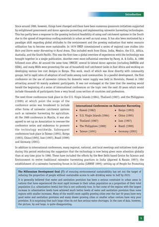 Introduction



Since around 1980, however, things have changed and there have been numerous grassroots initiatives supported
by enlightened government and donor agencies promoting and implementing rainwater harvesting technologies.
This has partly been a response to the growing technical feasibility of using roof catchment systems in the South
due to the spread of impervious roofing materials in urban as well as rural areas. It has also been motivated by a
paradigm shift regarding global attitudes to the environment and the growing realisation that water resource
utilisation has to become more sustainable. In 1979 UNEP commissioned a series of regional case studies into
Rain and Storm water Harvesting in Rural Areas. This included work from China, India, Mexico, the U.S., Africa,
Australia, and the South Pacific. This was the first time a global overview of experiences with the technology was
brought together in a single publication. Another even more influential overview by Pacey, A. & Cullis, A. 1986
followed soon after. At around the same time, UNICEF, several bi-lateral donor agencies (including DANIDA and
SIDA), and many NGOs were promoting the use of household roof catchment tanks in East Africa and working on
developing various low cost designs in Kenya. This work, much of which was done directly with community
groups, led to rapid rates of adoption of roof tanks among rural communities. In a parallel development, the first
conference on the use of rainwater cisterns for domestic water supply was held in Honolulu, Hawaii in 1982
attracting around 50 mainly academic participants. It was not envisaged at the time that the meeting would
herald the beginning of a series of international conferences on the topic over the next 20 years which would
include thousands of participants from a very broad cross-section of countries and professions.
The next three conferences took place in the U.S. Virgin Islands (1984), Thailand (1987), and the Philippines
(1989) at which point the scope of the
conference series was broadened to include         International Conferences on Rainwater Harvesting
other forms of rainwater catchment systems         z Hawaii (1982)                  z Kenya (1993)
such as rainwater harvesting for agriculture.
                                                   z U.S. Virgin Islands (1984)     z China (1995)
At the 1989 conference in Manila, it was also
agreed to set up an Association to oversee the     z Thailand (1987)                z Iran (1997)

conference series and endeavour to promote         z The Philippines (1989)         z Brazil (1999)
the technology worldwide. Subsequent
                                                   z Taiwan (1991)                  z Germany (2001)
conferences took place in Taiwan (1991), Kenya
(1993), China (1995), Iran (1997), Brazil (1999)
and Germany (2001).
In addition to international conferences, many regional, national, and local meetings and initiatives took place
during this period reinforcing the suggestion that the technology is now being given more attention globally
than at any time prior to 1980. These have included the efforts by the New Delhi based Centre for Science and
Environment to revive traditional rainwater harvesting practices in India (Agarwal & Narain 1997); the
establishment of a rainwater harvesting forum in Sri Lanka (LRWHF 1999); setting up of People for Promoting

  The Millennium Development Goal (7) of ensuring environmental sustainability has set out the target of
  reducing the proportion of people without sustainable access to safe drinking water to half by 2015.
  It is generally believed that water and sanitation provision has been a serious constraint in urban areas in
  nations that have experienced the most rapid increase in their urban population as a proportion of their total
  population (i.e. urbanization levels) but this is not uniformly true. In fact some of the regions with the largest
  increase in urbanization levels have achieved much better levels of water and sanitation provision than some
  regions with smaller increases. Many of the world’s most rapidly growing cities over the last 50 years have very
  good water and sanitation provision and many slower growing cities or smaller urban centres have very poor
  provision. It is surprising that such large cities do not face serious water shortages. In the case of Asia, however,
  the picture, by and large, is quite disappointing.




                                                                                                                      5
 