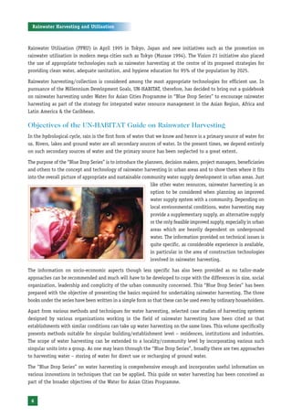 Rainwater Harvesting and Utilisation



Rainwater Utilisation (PPRU) in April 1995 in Tokyo, Japan and new initiatives such as the promotion on
rainwater utilisation in modern mega cities such as Tokyo (Murase 1994). The Vision 21 initiative also placed
the use of appropriate technologies such as rainwater harvesting at the centre of its proposed strategies for
providing clean water, adequate sanitation, and hygiene education for 95% of the population by 2025.

Rainwater harvesting/collection is considered among the most appropriate technologies for efficient use. In
pursuance of the Millennium Development Goals, UN-HABITAT, therefore, has decided to bring out a guidebook
on rainwater harvesting under Water for Asian Cities Programme in “Blue Drop Series” to encourage rainwater
harvesting as part of the strategy for integrated water resource management in the Asian Region, Africa and
Latin America & the Caribbean.

Objectives of the UN-HABITAT Guide on Rainwater Harvesting
In the hydrological cycle, rain is the first form of water that we know and hence is a primary source of water for
us. Rivers, lakes and ground water are all secondary sources of water. In the present times, we depend entirely
on such secondary sources of water and the primary source has been neglected to a great extent.

The purpose of the “Blue Drop Series” is to introduce the planners, decision makers, project managers, beneficiaries
and others to the concept and technology of rainwater harvesting in urban areas and to show them where it fits
into the overall picture of appropriate and sustainable community water supply development in urban areas. Just
                                                             like other water resources, rainwater harvesting is an
                                                             option to be considered when planning an improved
                                                             water supply system with a community. Depending on
                                                             local environmental conditions, water harvesting may
                                                             provide a supplementary supply, an alternative supply
                                                             or the only feasible improved supply, especially in urban
                                                             areas which are heavily dependent on underground
                                                             water. The information provided on technical issues is
                                                             quite specific, as considerable experience is available,
                                                             in particular in the area of construction technologies
                                                             involved in rainwater harvesting.

The information on socio-economic aspects though less specific has also been provided as no tailor-made
approaches can be recommended and much will have to be developed to cope with the differences in size, social
organization, leadership and complicity of the urban community concerned. This “Blue Drop Series” has been
prepared with the objective of presenting the basics required for undertaking rainwater harvesting. The three
books under the series have been written in a simple form so that these can be used even by ordinary householders.

Apart from various methods and techniques for water harvesting, selected case studies of harvesting systems
designed by various organizations working in the field of rainwater harvesting have been cited so that
establishments with similar conditions can take up water harvesting on the same lines. This volume specifically
presents methods suitable for singular building/establishment level – residences, institutions and industries.
The scope of water harvesting can be extended to a locality/community level by incorporating various such
singular units into a group. As one may learn through the “Blue Drop Series”, broadly there are two approaches
to harvesting water – storing of water for direct use or recharging of ground water.

The “Blue Drop Series” on water harvesting is comprehensive enough and incorporates useful information on
various innovations in techniques that can be applied. This guide on water harvesting has been conceived as
part of the broader objectives of the Water for Asian Cities Programme.


 6
 