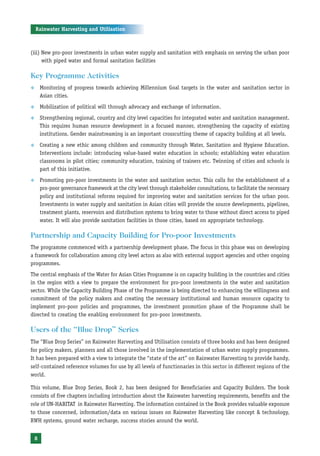 Rainwater Harvesting and Utilisation



(iii) New pro-poor investments in urban water supply and sanitation with emphasis on serving the urban poor
      with piped water and formal sanitation facilities

Key Programme Activities
™       Monitoring of progress towards achieving Millennium Goal targets in the water and sanitation sector in
        Asian cities.
™       Mobilization of political will through advocacy and exchange of information.
™       Strengthening regional, country and city level capacities for integrated water and sanitation management.
        This requires human resource development in a focused manner, strengthening the capacity of existing
        institutions. Gender mainstreaming is an important crosscutting theme of capacity building at all levels.
™       Creating a new ethic among children and community through Water, Sanitation and Hygiene Education.
        Interventions include: introducing value-based water education in schools; establishing water education
        classrooms in pilot cities; community education, training of trainers etc. Twinning of cities and schools is
        part of this initiative.
™       Promoting pro-poor investments in the water and sanitation sector. This calls for the establishment of a
        pro-poor governance framework at the city level through stakeholder consultations, to facilitate the necessary
        policy and institutional reforms required for improving water and sanitation services for the urban poor.
        Investments in water supply and sanitation in Asian cities will provide the source developments, pipelines,
        treatment plants, reservoirs and distribution systems to bring water to those without direct access to piped
        water. It will also provide sanitation facilities in those cities, based on appropriate technology.

Partnership and Capacity Building for Pro-poor Investments
The programme commenced with a partnership development phase. The focus in this phase was on developing
a framework for collaboration among city level actors as also with external support agencies and other ongoing
programmes.
The central emphasis of the Water for Asian Cities Programme is on capacity building in the countries and cities
in the region with a view to prepare the environment for pro-poor investments in the water and sanitation
sector. While the Capacity Building Phase of the Programme is being directed to enhancing the willingness and
commitment of the policy makers and creating the necessary institutional and human resource capacity to
implement pro-poor policies and programmes, the investment promotion phase of the Programme shall be
directed to creating the enabling environment for pro-poor investments.

Users of the “Blue Drop” Series
The “Blue Drop Series” on Rainwater Harvesting and Utilisation consists of three books and has been designed
for policy makers, planners and all those involved in the implementation of urban water supply programmes.
It has been prepared with a view to integrate the “state of the art” on Rainwater Harvesting to provide handy,
self-contained reference volumes for use by all levels of functionaries in this sector in different regions of the
world.

This volume, Blue Drop Series, Book 2, has been designed for Beneficiaries and Capacity Builders. The book
consists of five chapters including introduction about the Rainwater harvesting requirements, benefits and the
role of UN-HABITAT in Rainwater Harvesting. The information contained in the Book provides valuable exposure
to those concerned, information/data on various issues on Rainwater Harvesting like concept & technology,
RWH systems, ground water recharge, success stories around the world.


    8
 