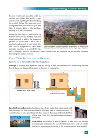 Concept and Technology of Rainwater Harvesting



In many remote rural areas, this is still the
method used today. The world’s largest
rainwater tank is probably the Yerebatan Sarayi
in Istanbul, Turkey. This was constructed
during the rule of Caesar Justinian (A.D. 527-
565). It measures 140m by 70m and has a
capacity of 80,000 cubic metres.

Around the globe there is a need to revive the
traditional technologies blending them with
modern methods to achieve the requirement
present and future need of water. This is
practiced on a large scale in many Indian cities
like Chennai, Bangalore and Delhi where Traditional rainwater harvesting systems in Jaigarh military fort protecting the
                                                 Maharajah’s Palace and old city: Photo S.K. Mishra: City of Jaipur, Rajasthan
rainwater harvesting is a part of the state
policy. Elsewhere, countries like Germany, Japan, United States, and Singapore are also adopting rainwater
harvesting with modern methods.

From Where We Can Harvest Rainwater
Rainwater can be harvested from the following surfaces:

Rooftops: If buildings with impervious roofs are already in place, the catchment area is effectively available
free of charge and they provide a supply at the point of consumption.




Paved and unpaved areas: i.e., landscapes, open fields, parks, storm water drains, roads
and pavements and other open areas can be effectively used to harvest the runoff. The
main advantage in using ground as a collecting surface is that water can be collected from
                               a larger area. This is particularly advantageous in areas of
                               low rainfall.

                                    Water bodies: The potential of water bodies such as lakes, tanks and ponds to
                                    store rainwater is immense. The harvested rainwater can be used not only to
                                    meet water requirements of the city; it also recharges ground water aquifers.


                                                                                                                         11
 