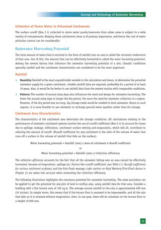 Concept and Technology of Rainwater Harvesting



Collection of Storm Water in Urbanised Catchments
The surface runoff (Box 2.1) collected in storm water ponds/reservoirs from urban areas is subject to a wide
variety of contaminants. Keeping these catchments clean is of primary importance, and hence the cost of water
pollution control can be considerable.

Rainwater Harvesting Potential
The total amount of water that is received in the form of rainfall over an area is called the rainwater endowment
of that area. Out of this, the amount that can be effectively harvested is called the water harvesting potential.
Among the several factors that influence the rainwater harvesting potential of a site, climatic conditions
specially rainfall and the catchment characteristics are considered to be the most important.

Rainfall
™   Quantity: Rainfall is the most unpredictable variable in the calculation and hence, to determine the potential
    rainwater supply for a given catchment, reliable rainfall data are required, preferably for a period of at least
    10 years. Also, it would be far better to use rainfall data from the nearest station with comparable conditions.

™   Pattern: The number of annual rainy days also influences the need and design for rainwater harvesting. The
    fewer the annual rainy days or longer the dry period, the more the need for rainwater collection in a region.
    However, if the dry period was too long, big storage tanks would be needed to store rainwater. Hence in such
    regions, it is more feasible to use rainwater to recharge ground water aquifers rather than for storage.

Catchment Area Characteristics
The characteristics of the catchment area determine the storage conditions. All calculations relating to the
performance of rainwater catchment systems involve the use of runoff coefficient (Box 2.1) to account for losses
due to spillage, leakage, infiltration, catchment surface wetting and evaporation, which will all, contribute to
reducing the amount of runoff. (Runoff coefficient for any catchment is the ratio of the volume of water that
runs off a surface to the volume of rainfall that falls on the surface).

             Water harvesting potential = Rainfall (mm) x Area of catchment x Runoff coefficient
                                                        or
                       Water harvesting potential = Rainfall (mm) x Collection efficiency

The collection efficiency accounts for the fact that all the rainwater falling over an area cannot be effectively
harvested, because of evaporation, spillage etc. Factors like runoff coefficient (see Table 2.1: Runoff coefficients
for various catchment surfaces) and the first-flush wastage (refer section on Roof Washers/First-Flush device in
Chapter 3) are taken into account when estimating the collection efficiency.

The following illustration highlights the enormous potential for rainwater harvesting. The same procedure can
be applied to get the potential for any plot of land or rooftop area, using rainfall data for that area. Consider a
building with a flat terrace area of 100 sq.m. The average annual rainfall in the city is approximately 600 mm
(24 inches). In simple terms, this means that if the terrace floor is assumed to be impermeable, and all the rain
that falls on it is retained without evaporation, then, in one year, there will be rainwater on the terrace floor to
a height of 600 mm.




                                                                                                                13
 