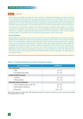 Rainwater Harvesting and Utilisation



 Box 2.1         Run-off

 Runoff is the term applied to the water that flows away from a catchment after falling on its surface in the form
 of rain. Runoff can be generated from both paved and unpaved catchment areas of buildings. The nature of the
 catchment determines the quantity of runoff that occurs from the area. For example, about 70 per cent of the
 rainfall that occurs over the tiled surface of a terrace would flow as runoff while only 10 per cent of the rainfall on
 a wooded or grassy area would flow, the rest being retained on the surface and getting percolated into the ground.
 From the point of view of quality, runoff can be divided into two types: runoff from paved surfaces (e.g., roofs and
 courtyards) and runoff from unpaved surfaces (e.g., lawns and playgrounds). Quality of runoff from paved surfaces
 is better since runoff from unpaved surfaces may have bacterial or other contamination. If water is to be stored for
 drinking purposes, it is advisable that only runoff from paved surfaces is used for the purpose.

 Runoff Coefficient
 Runoff coefficient is the factor which accounts for the fact that all the rainfall falling on a catchment cannot be
 collected. Some rainfall will be lost from the catchment by evaporation and retention on the surface itself. (Refer
 Table 2.1 for runoff coefficient). Rainwater yield varies with the size and texture of the catchment area. A smoother,
 cleaner, and more impervious roofing material contributes to better water quality and greater quantity. While loss
 is negligible for pitched metal roofs, concrete or asphalt roofs average less than 10 per cent loss, and built up tar
 and gravel roofs average a maximum of 15 per cent loss. Losses can also occur in the gutters and in storage.
 Regardless of roofing material, many designers assume loss on annual rainfall up to 25 per cent. These losses are
 due to several factors: the roofing material texture which slows down the flow; evaporation; and inefficiencies in
 the collection process.




Table 2.1: Runoff Coefficients for Various Catchment Surfaces

                  Type of Catchment                                                          Coefficient
  Roof Catchments
          ™   Tiles                                                                                0.8 - 0.9
          ™   Corrugated metal sheets                                                              0.7 - 0.9
  Ground Surface Coverings
          ™   Concrete                                                                             0.6 - 0.8
          ™   Brick pavement                                                                       0.5 - 0.6
  Untreated Ground Catchments
          ™   Soil on slopes less than 10 per cent                                                 0.0 - 0.3
          ™   Rocky natural catchments                                                             0.2 - 0.5
          ™   Green area                                                                        0.05 - 0.10

Source: Pacey, Arnold and Cullis, Adrian 1989, Rainwater Harvesting: The collection of rainfall and runoff in rural areas, Intermediate
Technology Publications, London




 14
 