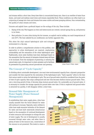 Rainwater Harvesting and Utilisation



and streams within a short time. Every time there is concentrated heavy rain, there is an overflow of water from
drains, and small and medium sized rivers and streams repeatedly flood. These conditions can often lead to an
outpouring of sewage into rivers and streams from sewer outlets and sewer pumping stations, thus contaminating
the quality of urban streams and rivers.

Concrete and asphalt have a profound impact on the ecology of the city. These include:
™     Drying of the city: This happens as rivers and watercourses are covered, natural springs dry up, and greenery
      is cut down.
™     Heat pollution: In some cities during the hot summer, an asphalt road at midday can reach temperatures of
      over 60°C. The heat radiated by air conditioners can further aggravate this.

This alters the city’s natural hydrological cycle and ecological
environment in a big way.

In order to achieve a comprehensive solution to this problem, new
approaches to urban development are required, emphasising
sustainability and the restoration of the urban hydrological cycle.
Traditionally, storm sewer facilities have been developed based on
the assumption that the amount of rainwater drained away will have
to be increased. From the standpoint of preserving or restoring the
natural water cycle, it is important to retain rainwater and to facilitate
its permeation by preserving natural groundcover and greenery.                   Urban Flood in Tokyo, Japan


The Concept of “Cycle Capacity”
In thinking about sustainable development, one must view environmental capacity from a dynamic perspective
and consider the time required for the restoration of the hydrological cycle. “Cycle capacity” refers to the time
that nature needs to revive the hydrological cycle. The use of ground water should be considered from the point
of view of cycle capacity. Rain seeps underground and over time becomes shallow stratum ground water. Then,
over a very long period of time, it becomes deep stratum ground water. For sustainable use of ground water, it
is necessary to consider the storage capacity for ground water over time. If this is neglected and ground water
is extracted too quickly, it will disappear within a short time.

Demand Side Management of
Water Supply (Water Demand
Management)
In establishing their water supply plans, cities have
usually assumed that the future demand for water
will continue to increase. Typically, water utilities in
cities have made excessive estimates of the demand
for water and have built waterworks infrastructure
based on the assumption of continued development
of water resources and strategies to enlarge the area
of water supply. The cost of development is usually
recovered through water rates, and when there is
plenty of water in the resource area, conservation of
the resource is not promoted. This tends to create a


 18
 