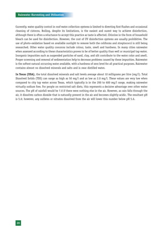 Rainwater Harvesting and Utilisation



Currently, water quality control in roof water collection systems is limited to diverting first flushes and occasional
cleaning of cisterns. Boiling, despite its limitations, is the easiest and surest way to achieve disinfection,
although there is often a reluctance to accept this practice as taste is affected. Chlorine in the form of household
bleach can be used for disinfection. However, the cost of UV disinfection systems are usually prohibitive. The
use of photo-oxidation based on available sunlight to remove both the coliforms and streptococci is still being
researched. Other water quality concerns include colour, taste, smell and hardness. In many cities rainwater
when assessed according to these characteristics proves to be of better quality than well or municipal tap water.
Inorganic impurities such as suspended particles of sand, clay, and silt contribute to the water color and smell.
Proper screening and removal of sedimentation help to decrease problems caused by these impurities. Rainwater
is the softest natural occurring water available, with a hardness of zero level for all practical purposes. Rainwater
contains almost no dissolved minerals and salts and is near distilled water.

In Texas (USA), the total dissolved minerals and salt levels average about 10 milligrams per litre (mg/l). Total
Dissolved Solids (TDS) can range as high as 50 mg/l and as low as 2.0 mg/l. These values are very low when
compared to city tap water across Texas, which typically is in the 200 to 600 mg/l range, making rainwater
virtually sodium free. For people on restricted salt diets, this represents a decisive advantage over other water
sources. The pH of rainfall would be 7.0 if there were nothing else in the air. However, as rain falls through the
air, it dissolves carbon dioxide that is naturally present in the air and becomes slightly acidic. The resultant pH
is 5.6; however, any sulfates or nitrates dissolved from the air will lower this number below pH 5.6.




 20
 