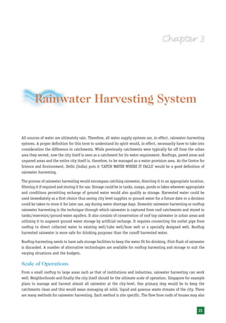 Rainwater Harvesting System

All sources of water are ultimately rain. Therefore, all water supply systems are, in effect, rainwater-harvesting
systems. A proper definition for this term to understand its spirit would, in effect, necessarily have to take into
consideration the difference in catchments. While previously catchments were typically far off from the urban
area they served, now the city itself is seen as a catchment for its water requirement. Rooftops, paved areas and
unpaved areas and the entire city itself is, therefore, to be managed as a water provision area. As the Centre for
Science and Environment, Delhi (India) puts it ‘CATCH WATER WHERE IT FALLS’ would be a good definition of
rainwater harvesting.

The process of rainwater harvesting would encompass catching rainwater, directing it to an appropriate location,
filtering it if required and storing it for use. Storage could be in tanks, sumps, ponds or lakes wherever appropriate
and conditions permitting recharge of ground water would also qualify as storage. Harvested water could be
used immediately as a first choice thus saving city level supplies or ground water for a future date or a decision
could be taken to store it for later use, say during water shortage days. Domestic rainwater harvesting or rooftop
rainwater harvesting is the technique through which rainwater is captured from roof catchments and stored in
tanks/reservoirs/ground water aquifers. It also consists of conservation of roof top rainwater in urban areas and
utilizing it to augment ground water storage by artificial recharge. It requires connecting the outlet pipe from
rooftop to divert collected water to existing well/tube well/bore well or a specially designed well. Rooftop
harvested rainwater is more safe for drinking purposes than the runoff harvested water.

Rooftop harvesting needs to have safe storage facilities to keep the water fit for drinking. First flush of rainwater
is discarded. A number of alternative technologies are available for rooftop harvesting and storage to suit the
varying situations and the budgets.

Scale of Operations
From a small rooftop to large areas such as that of institutions and industries, rainwater harvesting can work
well. Neighborhoods and finally the city itself should be the ultimate scale of operation. Singapore for example
plans to manage and harvest almost all rainwater at the city-level. One primary step would be to keep the
catchments clean and this would mean managing all solid, liquid and gaseous waste streams of the city. There
are many methods for rainwater harvesting. Each method is site specific. The flow from roofs of houses may also


                                                                                                                  21
 
