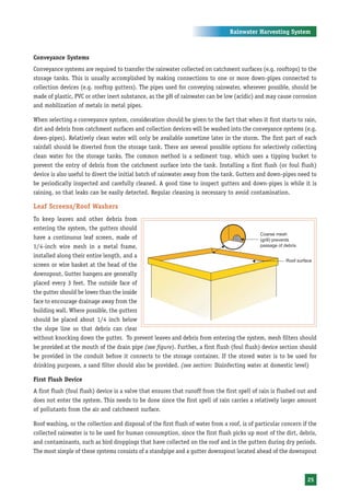 Rainwater Harvesting System



Conveyance Systems
Conveyance systems are required to transfer the rainwater collected on catchment surfaces (e.g. rooftops) to the
storage tanks. This is usually accomplished by making connections to one or more down-pipes connected to
collection devices (e.g. rooftop gutters). The pipes used for conveying rainwater, wherever possible, should be
made of plastic, PVC or other inert substance, as the pH of rainwater can be low (acidic) and may cause corrosion
and mobilization of metals in metal pipes.

When selecting a conveyance system, consideration should be given to the fact that when it first starts to rain,
dirt and debris from catchment surfaces and collection devices will be washed into the conveyance systems (e.g.
down-pipes). Relatively clean water will only be available sometime later in the storm. The first part of each
rainfall should be diverted from the storage tank. There are several possible options for selectively collecting
clean water for the storage tanks. The common method is a sediment trap, which uses a tipping bucket to
prevent the entry of debris from the catchment surface into the tank. Installing a first flush (or foul flush)
device is also useful to divert the initial batch of rainwater away from the tank. Gutters and down-pipes need to
be periodically inspected and carefully cleaned. A good time to inspect gutters and down-pipes is while it is
raining, so that leaks can be easily detected. Regular cleaning is necessary to avoid contamination.

Leaf Screens/Roof Washers
To keep leaves and other debris from
entering the system, the gutters should
have a continuous leaf screen, made of
1/4-inch wire mesh in a metal frame,
installed along their entire length, and a
screen or wire basket at the head of the
downspout. Gutter hangers are generally
placed every 3 feet. The outside face of
the gutter should be lower than the inside
face to encourage drainage away from the
building wall. Where possible, the gutters
should be placed about 1/4 inch below
the slope line so that debris can clear
without knocking down the gutter. To prevent leaves and debris from entering the system, mesh filters should
be provided at the mouth of the drain pipe (see figure). Further, a first flush (foul flush) device section should
be provided in the conduit before it connects to the storage container. If the stored water is to be used for
drinking purposes, a sand filter should also be provided. (see section: Disinfecting water at domestic level)

First Flush Device
A first flush (foul flush) device is a valve that ensures that runoff from the first spell of rain is flushed out and
does not enter the system. This needs to be done since the first spell of rain carries a relatively larger amount
of pollutants from the air and catchment surface.

Roof washing, or the collection and disposal of the first flush of water from a roof, is of particular concern if the
collected rainwater is to be used for human consumption, since the first flush picks up most of the dirt, debris,
and contaminants, such as bird droppings that have collected on the roof and in the gutters during dry periods.
The most simple of these systems consists of a standpipe and a gutter downspout located ahead of the downspout



                                                                                                                 25
 