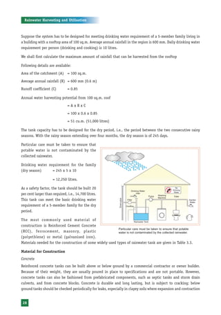 Rainwater Harvesting and Utilisation



Suppose the system has to be designed for meeting drinking water requirement of a 5-member family living in
a building with a rooftop area of 100 sq.m. Average annual rainfall in the region is 600 mm. Daily drinking water
requirement per person (drinking and cooking) is 10 litres.

We shall first calculate the maximum amount of rainfall that can be harvested from the rooftop

Following details are available:
Area of the catchment (A) = 100 sq.m.

Average annual rainfall (R) = 600 mm (0.6 m)
Runoff coefficient (C)         = 0.85

Annual water harvesting potential from 100 sq.m. roof
                               =AxRxC

                               = 100 x 0.6 x 0.85
                               = 51 cu.m. (51,000 litres)

The tank capacity has to be designed for the dry period, i.e., the period between the two consecutive rainy
seasons. With the rainy season extending over four months, the dry season is of 245 days.

Particular care must be taken to ensure that
potable water is not contaminated by the
collected rainwater.

Drinking water requirement for the family
(dry season)     = 245 x 5 x 10

                     = 12,250 litres.

As a safety factor, the tank should be built 20
per cent larger than required, i.e., 14,700 litres.
This tank can meet the basic drinking water
requirement of a 5-member family for the dry
period.

The most commonly used material of
construction is Reinforced Cement Concrete
                                                           Particular care must be taken to ensure that potable
(RCC), ferrocement, masonry, plastic                       water is not contaminated by the collected rainwater.
(polyethlene) or metal (galvanised iron).
Materials needed for the construction of some widely used types of rainwater tank are given in Table 3.3.

Material for Construction
Concrete
Reinforced concrete tanks can be built above or below ground by a commercial contractor or owner builder.
Because of their weight, they are usually poured in place to specifications and are not portable. However,
concrete tanks can also be fashioned from prefabricated components, such as septic tanks and storm drain
culverts, and from concrete blocks. Concrete is durable and long lasting, but is subject to cracking; below
ground tanks should be checked periodically for leaks, especially in clayey soils where expansion and contraction


 28
 