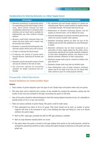 Rainwater Harvesting System



Considerations for Selecting Rainwater as a Water Supply Source

                      Advantages                                               Difficulties/Disadvantages
    ™   Rainwater harvesting is an appropriate option     ™   The catchment area and storage capacity of a system are
        for augmenting ground water storage in urban          relatively small. There is a great variation in weather. During
        areas, where natural recharge has been                a prolonged drought, the storage tank may dry up.
        considerably reduced due to increased urban       ™   Maintenance of rainwater harvesting systems, and the
        activities and not much land is available for         quality of collected water, can be difficult for users.
        implementing any other artificial recharge
        measure.                                          ™   Extensive development of rainwater harvesting systems may
                                                              reduce the income of public water systems.
    ™   Monsoon runoff which otherwise flows into
        sewers and storm drains and is wasted, may        ™   Rainwater harvesting systems are often not part of the
        be harvested and utilized.                            building code and lack clear guidelines for users/developers
                                                              to follow.
    ™   Rainwater is generally bacteriologically safe,
        free from organic matter and is soft in nature.   ™   Rainwater utilisation has not been recognized as an
                                                              alternative of water supply system by the public sector.
    ™   It helps in reducing the flood hazard.                Governments typically do not include rainwater utilisation
    ™   It improves the quality of ground water               in their water management policies, and citizens do not
        through dilution, especially for fluoride and         demand rainwater utilisation in their communities.
        nitrate.                                          ™   Rainwater storage tanks may be a hazard to children who
    ™   Rainwater may be harnessed at place of need           play around it.
        and may be utilized at the time of need.          ™   Rainwater storage tanks may take up valuable space.
    ™   The structures required for harvesting            ™   Some development costs of larger rainwater catchment
        rainwater are simple, economical and eco-             system may be too high if the costs are not shared with
        friendly.                                             other systems as part of a multi-purpose network.


Frequently Asked Questions
General Guidelines for Gutters/Inflow Pipes
Gutters
™       Total number of gutters depends upon the type of roof. Single-slope roof system needs only one gutter.

™       The water from roof is collected into a gutter, of size suitable for carrying the rainwater coming over the
        surface of the roof and conveyed to the pipe connecting the gutter to the tank.

™       Size of the gutter should be selected keeping in view flow during highest intensity of rain. It is advisable to
        provide gutter of 10 to 15 per cent oversize.

™       There are various methods of gutter fixing. The gutter could be made using:
        Š Plain galvanized iron sheet of 20 to 22 gauge. Thin sheet should not be used, as number of gutter
           supports will have to be increased in such a case. Bending the edge and fixing G.I. wire in it should
           reinforce the gutter edges.

        Š Half cut PVC, rigid pipe, provided the skill for PVC pipe jointing is available.
        Š Half cut large diameter bamboo/betel nut trunk.
        Š The point where the gutter is joined to the pipe leading from gutter to the tank/reservoir, should be
           enlarged for preventing overflow as water coming with speed changes its direction at this point and may
           splash out.



                                                                                                                           39
 