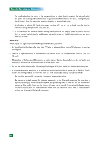 Rainwater Harvesting and Utilisation



     Š The pipe leading from the gutter to the reservoir should be raised about 1 cm above the bottom level of
        the gutter for enabling sediments to settle in gutter rather than entering the tank. Raising the pipe
        should be only 1 cm for preventing mosquito breeding in accumulated water.

     Š A galvanized or plastic Jali (net) with square openings of 1 cm x 1 cm be fixed over the pipe for
        preventing entry of large leaves, birds, rats, etc.

     Š In no case should M.S. sheet be used for making gutter structure. For keeping gutter in position suitable
        steel or wooden brackets may be used keeping spacing in such a way that the gutter does not sag when
        with full of water.

Inflow Pipe
Inflow pipe is the pipe which connects the gutter to the tank/reservoir.
™    G.I sheet bent to the shape of a pipe, rigid PVC pipe or galvanized iron pipes of ‘A’ class may be used as
     inflow pipes.

™    The size of pipe used should be selected in such a manner that it can carry the water collected (min. dia
     10 cms).

™    The position of the tank should be selected in such a manner that the distance between the roof gutter and
     reservoir is minimum i.e. minimum length of inflow pipe is used.

™    Do not use mild steel sheets for fabricating of inflow pipe. M.S pipes should not be used as inflow pipes.

™    A bypass arrangement is required to be made at the point where this pipe is connected to the filter. This is
     needed for moving out first shower water from the roof. This can be done by using two methods:
     Š By providing a removable canvas pipe connection between two points.
     Š By making an in-built stopper for stopping water entry in the filter and conveying the water into a
         bypass pipe carrying water outside the system. For preventing entry of first rain for few minutes the
         stopper at filter end is closed and the stopper at bypass end is opened. By operating the bypass system
         the water bringing dust and other undesired matter from the catchment area is made to flow out of the
         system and its entry in the tank is prevented.




40
 