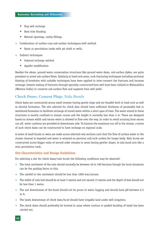 Rainwater Harvesting and Utilisation



      Š Dug well recharge
      Š Bore hole flooding
      Š Natural openings, cavity fillings.

™     Combination of surface-cum-sub-surface techniques/well method
      Š Basin or percolation tanks with pit shaft or wells.

™     Indirect techniques
      Š Induced recharge method
      Š Aquifer modification

Besides the above, ground water conservation structures like ground water dams, sub-surface dykes, are quite
prevalent to arrest sub-surface flows. Similarly in hard rock areas, rock-fracturing techniques including sectional
blasting of boreholes with suitable techniques have been applied to inter-connect the fractures and increase
recharge. Cement sealing of fractures through specially constructed bore well have been utilised in Maharashtra
(Western India) to conserve sub-surface flow and augment bore well yield.

Check Dams, Cement Plugs, Nala Bunds
Check dams are constructed across small streams having gentle slope and are feasible both in hard rock as well
as alluvial formation. The site selected for check dam should have sufficient thickness of permeable bed or
weathered formation to facilitate recharge of stored water within a short span of time. The water stored in these
structures is mostly confined to stream course and the height is normally less than 2 m. These are designed
based on stream width and excess water is allowed to flow over the way. In order to avoid scouring from excess
run off, water cushions are provided at downstream side. To harness the maximum run off in the stream, a series
of such check dams can be constructed to have recharge on regional scale.

A series of small bunds or weirs are made across selected nala sections such that the flow of surface water in the
stream channel is impeded and water is retained on pervious soil/rock surface for longer body. Nala bunds are
constructed across bigger nalas of second order streams in areas having gentler slopes. A nala bund acts like a
mini percolation tank.

Site Characteristics and Design Guidelines
For selecting a site for check dams/nala bunds the following conditions may be observed:

™     The total catchment of the nala should normally be between 40 to 100 hectares though the local situations
      can be the guiding factor in this.

™     The rainfall in the catchment should be less than 1000 mm/annum.

™     The width of nala bed should be at least 5 metres and not exceed 15 metres and the depth of bed should not
      be less than 1 metre.

™     The soil downstream of the bund should not be prone to water logging and should have pH between 6.5
      to 8.

™     The lands downstream of check dam/bund should have irrigable land under well irrigation.

™     The check dams should preferably be located in areas where contour or graded bunding of lands has been
      carried out.


 42
 