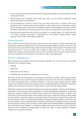 Techniques of Artificial Aquifer Recharge



™   The rock strata exposed in the ponded area should be adequately permeable to cause ground water recharge
    through ponded water.
™   Nala bund/check dam is generally a small earthen dam, with a cut off core wall of brickwork, though
    cement bunds/plugs are now prevalent.
™   For the foundation for core wall, a trench is dug 0.6 m wide in hard rock or 1.2 metres in soft rock of
    impervious nature. A core brick cement wall is erected 0.6 m wide to stand at least 2.5 metres above nala bed
    and the remaining portion of the trench is back filled on upstream side by impervious clay. The core wall is
    buttressed on both sides by a bund made up of local clays and on the upstream face, stone pitching is done.
™   Normally the final dimensions of the nala bund are: length 10 to 15 metres, height 2 to 3 metres and width
    1 to 3 metres, generally constructed in a trapezoidal form. If the bedrock is highly fractured, cement
    grouting is done to make the foundation leakage free.

Gabion Structure
This is a kind of check dam being commonly constructed across small streams to conserve stream flows with
practically no submergence beyond stream course. The boulders locally available are stored in a steel wire. This
is put up across the stream’s mesh to make a small dam by anchoring it to the streamside. The height of such
structures is around 0.5 m and is normally used in streams of width about 10 to 15 m. The excess water
overflows this structure storing some water to serve as source of recharge. The silt content of stream water in
due course is deposited in the interstices of the boulders to make it more impermeable.

Water Use Management
Water harvesting is the deliberate collection and storage of rainwater that runs off on natural or manmade
catchment areas. Catchment includes
™   Rooftops
™   Compounds
™   Rocky surface or hill slopes or
™   Artificially prepared impervious/ semi-pervious land surfaces.

The amount of water harvested depends on the frequency and intensity of rainfall, catchment characteristics,
water demands, how much runoff occurs and how quickly or how easy it is for the water to infiltrate through
the subsoil and percolate down to recharge the aquifers. In urban areas, where adequate space for surface
storage is not available and water levels are deep enough to accommodate additional rainwater to recharge the
aquifers, roof top rainwater harvesting is the ideal solution to solve the water supply problems.

Though the concept of roof top rainwater harvesting is an age old one, systematic collection and recharging to
ground water is of recent times. Recent developments in the field of hydrogeology especially in ground water
exploration resulted in efficient and scientific design of ground water recharge structures. As surface water
sources fail to meet the rising demands of water supply in urban areas, ground water reserves are being tapped
and over-exploited, resulting in decline in ground water levels and deterioration of ground water quality. This
precarious situation needs to be rectified by immediately recharging the depleted aquifers. In urban areas, the
roof top rainwater can be conserved and used for recharge of ground water. This approach requires connecting
the outlet pipe from rooftop to divert the water to either existing wells/tubewells/borewell or specially designed
wells. The urban housing complexes or institutional buildings have large roof area and can be utilized for
harvesting roof top rainwater to recharge aquifer in urban areas. Table 4.1 shows availability of rainwater
through roof top rainwater harvesting.


                                                                                                              43
 