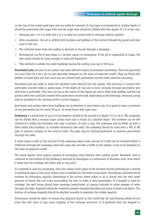 Techniques of Artificial Aquifer Recharge



on the top of the coarse sand layer and can easily be removed. If clay layer is encountered at shallow depth, it
should be punctured with auger hole and the auger hole should be refilled with fine gravel of 3 to 6 mm size.
™   Recharge pits 1 to 2 m wide and 2 to 3 m deep are constructed to recharge shallow aquifers.
™   After excavation, the pit is refilled with boulders and pebbles at the bottom followed by gravel and then
    sand at the top.
™   The collected water from the rooftop is diverted to the pit through a drainpipe.
™   Recharge pit can be of any shape i.e. circular, square or rectangular. If the pit is trapezoidal in shape, the
    side slopes should be steep enough to avoid silt deposition.
™   This method is suitable for small buildings having the rooftop area up to 100 sq.m.

Percolation pits are one of the easiest and most effective means of rainwater harvesting. These are generally
not more than 60 x 60 x 60 cm pits generally designed on the basis of expected runoff. They are filled with
pebbles or brick jelly and river sand and are covered with perforated concrete slabs wherever necessary.

Percolation pits are made to make the rainwater enter directly into the aquifer. The structure is covered with
perforated concrete slabs in paved areas. If the depth of clay soil is more, recharge through percolation pits
with bore is preferable. This bore can be at the centre of the square pit and is filled with pebbles and the top
portion with river sand and covered with perforated concrete slab. Depending on the lithology, necessary casing
may be provided in the recharge shaft to avoid clogging.

Roof water and surface water from buildings can be diverted to percolation pits. It is good to have a minimum
of one percolation pit for every 20 sq.m. in every house with open area.

Soakaway is a bored hole of up to 30 cm diameter drilled in the ground to a depth of 3 to 10 m. The soakaway
can be drilled with a manual auger unless hard rock is found at a shallow depth. The borehole can be left
unlined if a stable soil formation like clay is present. In such a case, the soakaway may be filled up with a
filter media like brickbats. In unstable formations like sand, the soakaway should be lined with a PVC or MS
pipe to prevent collapse of the vertical sides. The pipe may be slotted/perforated to promote percolation
through the sides.

A small sump is built at the top end of the soakaway where some amount of runoff can be retained before it
infiltrates through the soakaway. Since the sump also acts like a buffer in the system, it has to be designed on
the basis of expected runoff.

The above figures show typical systems of recharging wells directly with rooftop runoff. Rainwater that is
collected on the rooftop of the building is diverted by drainpipes to a settlement or filtration tank, from which
it flows into the recharge well (bore well or dug well).

If a borewell is used for recharging, then the casing (outer pipe) of the borewell should preferably be a slotted
or perforated pipe so that more surface area is available for the water to percolate. Developing a borewell would
increase its recharging capacity (developing is the process where water or air is forced into the well under
pressure to loosen the soil strata surrounding the bore to make it more permeable). If a dugwell is used for
recharge, the well lining should have openings (weep-holes) at regular intervals to allow seepage of water
through the sides. Dugwells should be covered to prevent mosquito breeding and entry of leaves and debris. The
bottom of recharge dugwells should be desilted annually to maintain the intake capacity.

Precautions should be taken to ensure that physical matter in the runoff like silt and floating debris do not
enter the well since it may cause clogging of the recharge structure. It is preferred that the dugwell or


                                                                                                              45
 