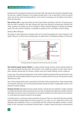 Rainwater Harvesting and Utilisation



borewell used for recharging be shallower than the water table. This ensures that the water recharged through
the well has a sufficient thickness of soil medium through which it has to pass before it joins the ground
water. Any old well, which has become defunct, can be used for recharging, since the depth of such wells is
above the water level.

Dug cum bore well is a type of percolation pit with a large chamber and deeper in well bore. If necessary, more
than one shaft is installed in the same recharge well. Apart from filtering of recharge water through filter
media, necessary coir packing can also be provided to achieve maximum efficiency in filtering the recharge
water. If the area is prone to flooding, it is advisable to provide air vent to the DCB to avoid air locking.

Quality of Water Recharged
The quality of water entering the recharging wells can be ensured by providing the various elements in the
system. These are: (1) Filter mesh at entrance point of rooftop drains; (2) Settlement chamber; (3) Filter bed.




                       Recharge assembly for dugwell with runoff from ground areas (non-rooftop)



Mini Artificial Aquifer System (MAAS) is a unique artificial recharge structure, which is ideally suitable for
open areas particularly low-lying areas. This structure is also suitable for junctions of roads, street corners,
parks, stadiums, play grounds, bus terminus, theatres, open area of public buildings, schools, colleges etc.

In open areas, the topsoil and clayey portion of sub-surface should be excavated and the excavated portion may
be filled with locally available boulders of various sizes in ascending order from the top. The top portion may be
filled with river sand.

Two or three recharge shafts may be constructed at the bottom of the excavated portion. These recharge shafts
of site-specific dimensions can be constructed penetrating through the layers of impermeable horizon to the
potential to prevent clogging.

Recharge Trenches: Recharging through recharge trenches, recharge pits and soakaways is simpler compared
to recharge through wells. Fewer precautions have to be taken to maintain the quality of the rainfall runoff. For
these types of structures, there is no restriction on the type of catchment from which water is to be harvested,
i.e., both paved and unpaved catchments can be tapped.

A recharge trench is a continuous trench excavated in the ground. These are constructed when the permeable
strata is available at shallow depths. The trench may be 0.5 to 1 m. wide, 1 to 1.5 m. deep and 10 to 20 m. long
depending upon availability of water. It is back filled with filter materials like pebbles, boulders or broken
bricks. In case a clay layer is encountered at shallow depth, a number of auger holes may be constructed and


46
 