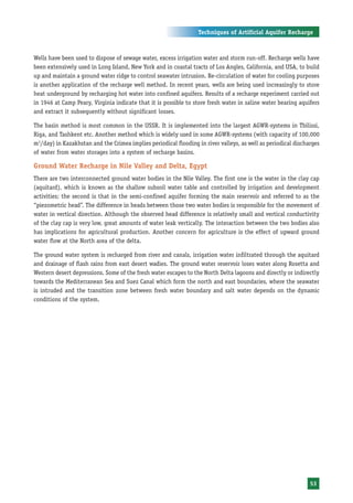 Techniques of Artificial Aquifer Recharge



Wells have been used to dispose of sewage water, excess irrigation water and storm run-off. Recharge wells have
been extensively used in Long Island, New York and in coastal tracts of Los Angles, California, and USA, to build
up and maintain a ground water ridge to control seawater intrusion. Re-circulation of water for cooling purposes
is another application of the recharge well method. In recent years, wells are being used increasingly to store
heat underground by recharging hot water into confined aquifers. Results of a recharge experiment carried out
in 1946 at Camp Peary, Virginia indicate that it is possible to store fresh water in saline water bearing aquifers
and extract it subsequently without significant losses.

The basin method is most common in the USSR. It is implemented into the largest AGWR-systems in Tbilissi,
Riga, and Tashkent etc. Another method which is widely used in some AGWR-systems (with capacity of 100,000
m3/day) in Kazakhstan and the Crimea implies periodical flooding in river valleys, as well as periodical discharges
of water from water storages into a system of recharge basins.

Ground Water Recharge in Nile Valley and Delta, Egypt
There are two interconnected ground water bodies in the Nile Valley. The first one is the water in the clay cap
(aquitard), which is known as the shallow subsoil water table and controlled by irrigation and development
activities; the second is that in the semi-confined aquifer forming the main reservoir and referred to as the
“piezometric head”. The difference in heads between those two water bodies is responsible for the movement of
water in vertical direction. Although the observed head difference is relatively small and vertical conductivity
of the clay cap is very low, great amounts of water leak vertically. The interaction between the two bodies also
has implications for agricultural production. Another concern for agriculture is the effect of upward ground
water flow at the North area of the delta.

The ground water system is recharged from river and canals, irrigation water infiltrated through the aquitard
and drainage of flash rains from east desert wadies. The ground water reservoir loses water along Rosetta and
Western desert depressions. Some of the fresh water escapes to the North Delta lagoons and directly or indirectly
towards the Mediterranean Sea and Suez Canal which form the north and east boundaries, where the seawater
is intruded and the transition zone between fresh water boundary and salt water depends on the dynamic
conditions of the system.




                                                                                                               53
 