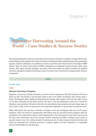 Rainwater Harvesting and Utilisation




     Rainwater Harvesting Around the
     World – Case Studies & Success Stories

The increasing demand for water has accelerated and reviving the old system of rainwater storage with the pace
of technology has been adopted. The concept of rainwater harvesting has been accepted by many cities, government
agencies, societies, individuals, etc in different countries around the world. They have the set examples of RWH
systems. There are many success stories of RWH in developing and developed countries of Asia, Africa, Latin
America, USA, Japan, Germany, Singapore and others. These case studies can further accelerate the adoption
and future strategy for rainwater harvesting to reduce the water crisis in the world for integrated water resource
management.


                                                     ASIA

South Asia
India
Rainwater Harvesting in Bangalore
Bangalore, a city of over 270 lakes and tanks, is now down to 80 or thereabouts. The city is located at 920 metres
above sea level. The decline in ground water levels as well as the effects of pollution with nitrates poses a
threat. The Bangalore Water Supply and Sewerage Board manages water supply to the city. Two major sources
are the River Arkavathy and the River Cauvery. The latter is now the predominant source but is located 95
kilometers away and about 500 meters below the city necessitating huge pumping costs and energy usage. As
loss of water is high, there is a large section of the population dependent on ground water through bore wells.

Nearly 3000 million litres per day of rainwater is incident on the city of Bangalore with area of 1279 square
kilometers. This is in contrast to approximately 1500 million litres per day which will be pumped in after the
completion of two augmentation projects under implementation. The study points out that about 20 per cent of
the city’s water requirement can be met through rainwater harvesting provided a strategy is put in place to
persuade owners to go in for rooftop rainwater harvesting and also if surface storage structures like lakes and
ponds are maintained well. Recharge structures to augment aquifers and their utilisation in a sustainable
manner would benefit the city immensely.


54
 