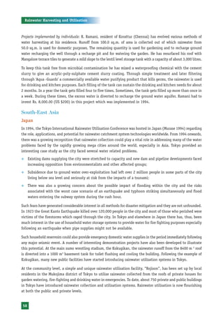 Rainwater Harvesting and Utilisation



Projects implemented by individuals: R. Ramani, resident of Korattur (Chennai) has evolved various methods of
water harvesting at his residence. Runoff from 100.0 sq.m. of area is collected out of which rainwater from
50.0 sq.m. is used for domestic purposes. The remaining quantity is used for gardening and to recharge ground
water recharging the well through a recharge pit and for watering the garden. He has resurfaced his roof with
Mangalore terrace tiles to generate a mild slope to the lentil level storage tank with a capacity of about 3,000 litres.

To keep this tank free from microbial contamination he has mixed a waterproofing chemical with the cement
slurry to give an acrylic-poly-sulphate cement slurry coating. Through simple treatment and later filtering
through ‘Aqua -Guards’ a commercially available water purifying product that kills germs, the rainwater is used
for drinking and kitchen purposes. Each filling of the tank can sustain the drinking and kitchen needs for about
2 months. In a year the tank gets filled four to five times. Sometimes, the tank gets filled up more than once in
a week. During these times, the excess water is diverted to recharge the ground water aquifer. Ramani had to
invest Rs. 8,000.00 (US $200) in this project which was implemented in 1994.

South-East Asia
Japan
In 1994, the Tokyo International Rainwater Utilisation Conference was hosted in Japan (Murase 1994) regarding
the role, applications, and potential for rainwater catchment system technologies worldwide. From 1994 onwards,
there was a growing recognition that rainwater collection could play a vital role in addressing many of the water
problems faced by the rapidly growing mega cities around the world, especially in Asia. Tokyo provided an
interesting case study as the city faced several water related problems.
™     Existing dams supplying the city were stretched to capacity and new dam and pipeline developments faced
      increasing opposition from environmentalists and other affected groups;
™     Subsidence due to ground water over-exploitation had left over 2 million people in some parts of the city
      living below sea level and seriously at risk from the impacts of a tsunami;
™     There was also a growing concern about the possible impact of flooding within the city and the risks
      associated with the worst case scenario of an earthquake and typhoon striking simultaneously and flood
      waters entering the subway system during the rush hour.

Such fears have generated considerable interest in all methods for disaster mitigation and they are not unfounded.
In 1923 the Great Kanto Earthquake killed over 120,000 people in the city and most of those who perished were
victims of the firestorms which raged through the city. In Tokyo and elsewhere in Japan there has, thus, been
much interest in the use of household water storage systems to provide water for fire fighting purposes especially
following an earthquake when pipe supplies might not be available.

Such household reservoirs could also provide emergency domestic water supplies in the period immediately following
any major seismic event. A number of interesting demonstration projects have also been developed to illustrate
this potential. At the main sumo wrestling stadium, the Kokugikan, the rainwater runoff from the 8400 m 2 roof
is diverted into a 1000 m3 basement tank for toilet flushing and cooling the building. Following the example of
Kokugikan, many new public facilities have started introducing rainwater utilisation systems in Tokyo.

At the community level, a simple and unique rainwater utilisation facility, “Rojison”, has been set up by local
residents in the Mukojima district of Tokyo to utilise rainwater collected from the roofs of private houses for
garden watering, fire-fighting and drinking water in emergencies. To date, about 750 private and public buildings
in Tokyo have introduced rainwater collection and utilisation systems. Rainwater utilisation is now flourishing
at both the public and private levels.


 58
 