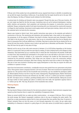 Rainwater Harvesting and Utilisation



If 80 per cent of this number has to be provided with one jar, required total of jars is 4,80,000. A committee was
set up with the target of providing 5 million jars. It was decided that the target should be met in the year 1987
when His Majesty, the King of Thailand would celebrate his 60th birthday.

A national plan for drinking and domestic water was prepared. Though this plan was of five-year duration, 80
per cent target was fixed for the first two years. Committees were set up for technical development, training,
public relations and promotion, fund acquisition and monitoring the progress. A construction manual was
published. Tempos carrying the model of roof-water harvesting with a jar crisscrossed the country with stopovers
at villages for small meetings. Government would supply cement and inputs plus training. Labour and cost of all
the materials had to be borne by the consumers.

Masons were trained at district level. Strict specific instructions were given on the materials and method of
construction of the jars. The monitoring and evaluation sub-committee kept a close watch on the progress of
the programme. In all the regions of Thailand, from April to October, they get good rains. November to March
(150 days) is the dry period. In the rainy season, they can go on consuming water from the jar liberally since
there is a guarantee that it will get refilled soon. In October, they have to ensure that the jar remains full for use
during the next five months. Southern zone is lucky to get good rains in November and December. This means,
they will have the dry spell of only about 90 days.

Material cost for one jar of two cubic metre amounts in between 15 to 20 US dollars depending on the location
where it is constructed. Each jar needs two man-days for making. To lend a helping hand to the villagers to help
themselves, Thai Government set up a revolving fund. It works like this: Government will provide 10,000 baht
as initial fund. Each household that participates in the project has to pay 400 bahts to the fund to cover the
cost of materials. Training of villagers in jar construction technique was funded by Thai Government and
conducted by the provincial universities. Each village sent two trainees to learn the construction method,
operation and maintenance techniques. After their training, they had to teach this to others in the village. The
idea was to have users involved in drinking water supply development so that they can acquire the skills and
confidence to operate in future.

Apart from the Government contribution, considerable resources were pooled from non-government and private
sector. Three private cement companies donated 1,503 tons of cement. There were incentives for implementation
agencies too. The province where all the households were serviced by a jar was awarded the prestigious ‘golden
jar’. Mahasurakham Province was first to bag this award. Subsequently, Phayakaphumpisai, Nakhon Ratchasima
Buriham and Phetchaburi Provinces also followed suit. By 1986, a total of 1.3 million jars had been completed.
By 1987, this figure rose to 2.9 million, providing drinking water to 46,75,000 households. Taking into account
the large number of small capacity jars (about 14 million) that were made, the equivalent capacity totals to
5.7 million jars by 1987. This way, 80 percent of the households were covered.

Mekong Region
Tiny Taiwan
The tiny island of Taiwan is better known for the electronic products it exports. Giant electronic companies have
opened up their branches there to exploit the availability of inexpensive labour.

Taiwan an annual rainfall that can make any other country jealous – an average of 2500 mm. This is 2.6 times
the world average. But Taiwan’s topographic conditions come in the way of enjoying this water wealth. The
island has so many mountainous regions that its rivers and streams flow very quickly. More than 70 percent of
Taiwan’s rainwater flows out into the ocean or is lost through evaporation. As a result, the per capita water
availability of a Taiwanian is reduced to a paltry figure of 4,348 cubic metres (43,48,000 litres) as against the


 60
 
