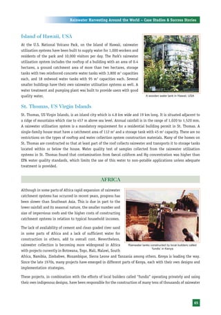 Rainwater Harvesting Around the World – Case Studies & Success Stories



Island of Hawaii, USA
At the U.S. National Volcano Park, on the Island of Hawaii, rainwater
utilisation systems have been built to supply water for 1,000 workers and
residents of the park and 10,000 visitors per day. The Park’s rainwater
utilisation system includes the rooftop of a building with an area of 0.4
hectares, a ground catchment area of more than two hectares, storage
tanks with two reinforced concrete water tanks with 3,800 m3 capacities
each, and 18 redwood water tanks with 95 m3 capacities each. Several
smaller buildings have their own rainwater utilisation systems as well. A
water treatment and pumping plant was built to provide users with good
quality water.                                                                    A wooden water tank in Hawaii, USA


St. Thomas, US Virgin Islands
St. Thomas, US Virgin Islands, is an island city which is 4.8 km wide and 19 km long. It is situated adjacent to
a ridge of mountains which rise to 457 m above sea level. Annual rainfall is in the range of 1,020 to 1,520 mm.
A rainwater utilisation system is a mandatory requirement for a residential building permit in St. Thomas. A
single-family house must have a catchment area of 112 m2 and a storage tank with 45 m3 capacity. There are no
restrictions on the types of rooftop and water collection system construction materials. Many of the homes on
St. Thomas are constructed so that at least part of the roof collects rainwater and transports it to storage tanks
located within or below the house. Water quality test of samples collected from the rainwater utilisation
systems in St. Thomas found that contamination from faecal coliform and Hg concentration was higher than
EPA water quality standards, which limits the use of this water to non-potable applications unless adequate
treatment is provided.


                                                    AFRICA
Although in some parts of Africa rapid expansion of rainwater
catchment systems has occurred in recent years, progress has
been slower than Southeast Asia. This is due in part to the
lower rainfall and its seasonal nature, the smaller number and
size of impervious roofs and the higher costs of constructing
catchment systems in relation to typical household incomes.

The lack of availability of cement and clean graded river sand
in some parts of Africa and a lack of sufficient water for
construction in others, add to overall cost. Nevertheless,
rainwater collection is becoming more widespread in Africa        Rainwater tanks constructed by local builders called
                                                                                   ‘fundis’ in Kenya
with projects currently in Botswana, Togo, Mali, Malawi, South
Africa, Namibia, Zimbabwe, Mozambique, Sierra Leone and Tanzania among others. Kenya is leading the way.
Since the late 1970s, many projects have emerged in different parts of Kenya, each with their own designs and
implementation strategies.

These projects, in combination with the efforts of local builders called “fundis” operating privately and using
their own indigenous designs, have been responsible for the construction of many tens of thousands of rainwater




                                                                                                                       65
 