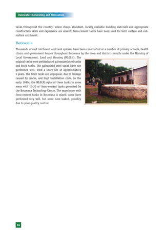 Rainwater Harvesting and Utilisation



tanks throughout the country; where cheap, abundant, locally available building materials and appropriate
construction skills and experience are absent; ferro-cement tanks have been used for both surface and sub-
surface catchment.

Botswana
Thousands of roof catchment and tank systems have been constructed at a number of primary schools, health
clinics and government houses throughout Botswana by the town and district councils under the Ministry of
Local Government, Land and Housing (MLGLH). The
original tanks were prefabricated galvanized steel tanks
and brick tanks. The galvanized steel tanks have not
performed well, with a short life of approximately
5 years. The brick tanks are unpopular, due to leakage
caused by cracks, and high installation costs. In the
early 1980s, the MLGLH replaced these tanks in some
areas with 10-20 m3 ferro-cement tanks promoted by
the Botswana Technology Centre. The experience with
ferro-cement tanks in Botswana is mixed; some have
performed very well, but some have leaked, possibly
due to poor quality control.




66
 