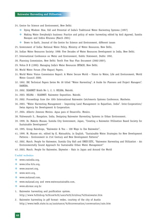Rainwater Harvesting and Utilisation



24. Centre for Science and Environment, New Delhi:
     ™ Dying Wisdom: Rise, Fall and Potential of India’s Traditional Water Harvesting Systems (1997)
     ™ Making Water Everybody’s business: Practice and policy of water harvesting edited by Anil Agarwal, Sumita
       Narayan and Indira Khurana (March 2001)
     ™ Down to Earth, Journal of the Centre for Science and Environment, different issues
25. Government of India: National Water Policy, Ministry of Water Resources, New Delhi.
26. Indian Water Resources Society: 1998: Five Decades of Water Resources Development in India, New Delhi.
27. International Conference on Water and Environment, Dublic Statement, Dublic 1992.
28. Planning Commission, New Delhi: Tenth Five Year Plan Document (2002-2007).
29. Vohra B B (1990): Managing India’s Water Resources INTACH, New Delhi.
30. World Water Forum (The Hague) Papers.
31. World Water Vision Commission Report: A Water Secure World – Vision to Water, Life and Environment, World
    Water Council 2000.
32. 1992. IRC Technical Papers Series No 30 titled “Water Harvesting”. A Guide for Planners and Project Managers”.
    DANIDA.
33. 2002. SEARNET Briefs No 1, 2, 3. RELMA, Nairobi.
34. 2003. RELMA – SEARNET. Rainwater Exposition. Nairobi.
35. 2002. Proceedings from the 10th International Rainwater Catchments Systems Conference, Manheim.
36. 2003. “Water Harvesting Management - Improving Land Management in Rajasthan, India”. Inter-Cooperation/
    Swiss Agency for Development & Cooperation.
37. 2004. Alberto Jimenez Merino. Agua para el Desarrollo. Mexico.
38. Vishwanath S., Bangalore, India, Designing Rainwater Harvesting Systems in Urban Environment.
39. 1999. Dr. Makoto Murase, Sumida City Government, Japan, “Creating a Rainwater Utilization Based Society for
    Sustainable Development”
40. 1995. Group Raindrops, “Rainwater & You – 100 Ways to Use Rainwater”,
41. 1999. M. Murase etc. edited by K. Matsushita, in English, “Sustainable Water Strategies for New Development
    Patterns - Environment in 21st Century and New Development Patterns”
42. 2002, March. People for Rainwater, Sumida City Hall and UNEP/IETC, “Rainwater Harvesting and Utilization - An
    Environmentally Sound Approach for Sustainable Urban Water Management”
43. 2003, March. People for Rainwater, Skywater - Rain in Japan and Around the World

Useful websites
™ www.cseindia.org,
™ www.irha-h2o.org,
™ www.searnet.org,
™ www.wotr.org,
™ www.malanad.com,
™ www.malanad.org and www.watersustainable.com,
™ www.abcmac.org.br

1. Rainwater harvesting and purification system.
     http://www.%20rdrop.%20com%20/users%20/krishna/%20rainwater.htm
2. Rainwater harvesting in pdf format- vedeo, courtesy of the city of Austin
     http://www.twdh.state.tx.us/assistance/%20conversation/conversation/rain.htm



68
 