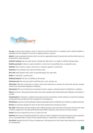 Glossary
Air gap: A vertical space between a water or drain line and the flood level of a receptacle used to prevent backflow or
siphonage from the receptacle in the event of negative pressure or vacuum.
Aquifer: A porous geological formation which can store an appreciable amount of ground water and from which water can
be extracted in useful quantities.
Artificial recharge: Any man made scheme or facility that adds water to an aquifer is artificial recharge system.
Backflow preventer: A device or system installed in a water line to stop backflow from a nonpotable source.
Backflow: Flow of water in a pipe or water line in a direction opposite to normal flow.
Backwater: The wastewater from toilets and kitchen sinks.
Bore well: Small diameter wells, which are generally deeper than open wells.
Buffer: To shift pH to a specific value.
Building footprint: The area of a building on the ground.
Catchment Area: The area from which runoff flows into a river, reservoir, etc.
Check Dam: Small dam constructed in a gully or other small watercourse to decrease the stream flow velocity, minimize
channel scour and promote deposition of sediment.
Chlorination: The use of chlorine for the treatment of water, sewage or industrial wastes for disinfection or oxidation.
Cistern: An above or below ground tank used to store water, generally made of galvanized metal, fiberglass, ferrocement or
concrete.
Contamination: To introduce a substance that would cause the concentration of that substance to exceed the maximum
contaminant level and make the water unsuitable for its intended use.
Disinfection: A process in which pathogenic (disease producing) bacteria are killed by use of chlorine or physical processes.
Diverter: A mechanism designed to divert the first flush rainwater from entering the cistern.
Dug wells: Traditionally used large diameter wells. Defined precisely as pits excavated in the ground until the water table
is reached, supported on the sides by RCC/Bricks/Stones/Walls, Diameters could vary from 0.6 metres onwards.
Erosion: The loss of topsoil that occurs as a result of run-off.
Filtration: The process of separating particles of 2 microns or larger in diameter from water by means of a porous substance
such as a permeable fabric or layers of inert material housed in a media filter or removable cartridge filter.
First flush: Generally the first 50 litres of rainwater per 1,000 square feet of roof surface thatis diverted due to potential
for contamination.


                                                                                                                         73
 