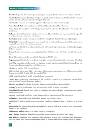 Rainwater Harvesting and Utilisation



Flow rate: The quantity of water which passes a given point in a specified unit of time, expressed in litres per minute.

Force breaker: An extension of the fill pipe to a point 1" above the bottom of the cistern, which dissipates the pressure of
incoming rainwater and thus minimizes the stirring of settled solids.

Greywater: The wastewater from residential appliances or fixtures except toilets and kitchen sinks.

Ground Water Draft: It is the quantity of Ground Water withdrawn from Ground Water Reservoirs.

Ground Water: The water retained in the intergranular pores of soil or fissures of rock below the water table is called
ground water.

Hardness: A characteristic of ground water due to the presence of dissolved calcium and magnesium, which is responsible
for most scale formation in pipes and water heaters.

Hydrologic cycle: The continual exchange of water from the atmosphere to the land and oceans and back again.

Katchi Abadis: Settlements/living colonies where people live in not so durable houses/shelters which may be made of
mud, thatch, wood etc. or other non durable materials.

Leaf screen: A mesh installed over gutters and entry points to downspouts to prevent leaves and other debris from clogging
the flow of rainwater.

Masonry: A wall or other structures made using building blocks like bricks or stone with binding materials like cement or
lime.

Micron: A linear measure equal to one millionth of a meter, or .00003937 inch.

Nonpotable water: Water intended for non-human consumption purposes, such as irrigation, toilet flushing, and dishwashing.

Open Wells: Same as dug well. These wells were kept open in earlier days for manual withdrawal of water. Today, with
electrical or diesel/patrol pumps, these can be fully covered.

Pathogen: An organism which may cause disease.

pH: A logarithmic scale of values of 0 to 14 that measure of hydrogen ion concentration in water which determines whether
the water is neutral (pH 7), acidic (pH 0-7) or basic (pH 7-14).

Potable water: Water which is suitable and safe for human consumption.

Pressure tank: A component of a plumbing system that provides the constant level of water pressure necessary for the
proper operation of plumbing fixtures and appliances.

Rainwater harvesting: The principle of collecting and using precipitation from a catchment surface.

Recharge: The process of surface water (from rain or reservoirs) joining the ground water aquifer.

Replenishable Ground Water: It is the portion of precipitation which after infiltration percolates down and joins the
ground water reservoir.

Reservoir: A pond or lake built for the storage of water, usually by the construction of dam across a river.

Roof washer: A device used to divert the first flush rainwater from entering a cistern.

Runoff: Runoff is the term applied to the water that flows away from a surface after falling on the surface in the form of
rain.

Sedimentation: The process in which solid suspended particles settle out (sink to the bottom) of water, frequently after
the particles have coagulated.

Total dissolved solids: A measure of the mineral content of water supplies.

Water Pollution: The addition of harmful or objectionable material causing an alteration of water quality.

Water Quality: A graded value of the components which comprise the nature of water. Established criteria determine the
upper and/or lower limits of those values which are suitable for particular uses (organic, inorganic, chemical, physical).


 74
 