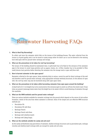 Rainwater Harvesting and Utilisation




            Rainwater Harvesting FAQs
1. What is Roof Top Harvesting?
     To collect and store the rainwater which falls on the terrace of the buildings/houses. The water collected from the
     terrace is of good quality and it can be stored in tanks/sumps either for direct use or can be diverted to the existing
     bore well/open well for ground water recharge and storage.

2. What are the precautions to be taken for roof top harvesting?
     The terrace of the building should be maintained clean. A grill/mesh has to be fixed at the entrance of the rainwater
     pipe in the terrace to arrest large particles such as papers, leaves, etc. A filter chamber has to be provided to filter
     small/minute dust particles before diverting the rainwater into the storage tank or open well/bore well.

3. How to harvest rainwater in the open spaces?
     Rainwater collected in the open spaces, being relatively dirty in nature, cannot be used for direct recharge of the well
     and therefore used for ground water recharge, using appropriate recharge methods/structures. In the absence of open
     well, the roof-top water may also be harvested along with open space water.

4. What are the precautions to be taken while harvesting rainwater from open space around the building?
     A dwarf wall of (7.5 cm height) has to be constructed at the entrance/gate to avoid run off into the street/road. If man
     holes are present (sewerage/waste water line) the height has to be raised a little to avoid draining of rainwater through
     the manholes.

5. What are the RWH methods used for ground water recharge?
     There are various methods available for rainwater recharge into the ground which depend on the nature of sub-surface
     formation, extent of the area from where rainwater is collected. Some of the simple and cost effective RWH structure
     methods are:
     ™   Percolation Pit
     ™   Percolation Pit with Bore
     ™   Recharge Trench
     ™   Recharge Trench with Bore
     ™   Recharge well (shallow/small)
     ™   Recharge well (deep/large)

6. What are the methods suitable for sandy sub-soil area?
     As the sandy soil facilitates easy percolation of rainwater, shallow recharge structures such as percolation pits, recharge
     trenches and shallow/small recharge wells are enough for sandy sub-soil areas.



76
 
