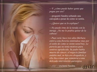 — Y  ¿cómo puede haber gente que pague por eso? — preguntó Sandra soltando una carcajada a pesar de como se sentía. — ¿Quiere que se lo explique? — No puedo irme de la tienda con la intriga. ¡No me lo podría quitar de la cabeza! — Pues verá, hace tres años Bárbara entró a esta florería sintiéndose muy por el estilo de como se siente usted hoy. Le parecía que no tenía motivos para sentirse agradecida. Su padre había muerto de cáncer, el negocio familiar andaba mal, su hijo era drogadicto, y ella iba a tener que someterse a una delicada intervención quirúrgica. — ¡Uy!  —exclamó Sandra. ejga67 