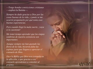 — Tengo hondas convicciones cristianas  —explicó la florista—.  Siempre he dado gracias a Dios por las cosas buenas de la vida, y jamás se me ocurrió preguntarle por qué tenía esas buenas experiencias.  Pero cuando llegó la mala suerte, ¡vaya si lo cuestioné! Me tomó tiempo aprender que las etapas sombrías de nuestra existencia son importantes.  Aunque siempre me han gustado las flores de la vida, hicieron falta las espinas para que llegara a apreciar el consuelo de Dios.  Dice la Biblia que Dios nos consuela en la aflicción, y que gracias a ese consuelo aprendemos a consolar al prójimo. ejga67 